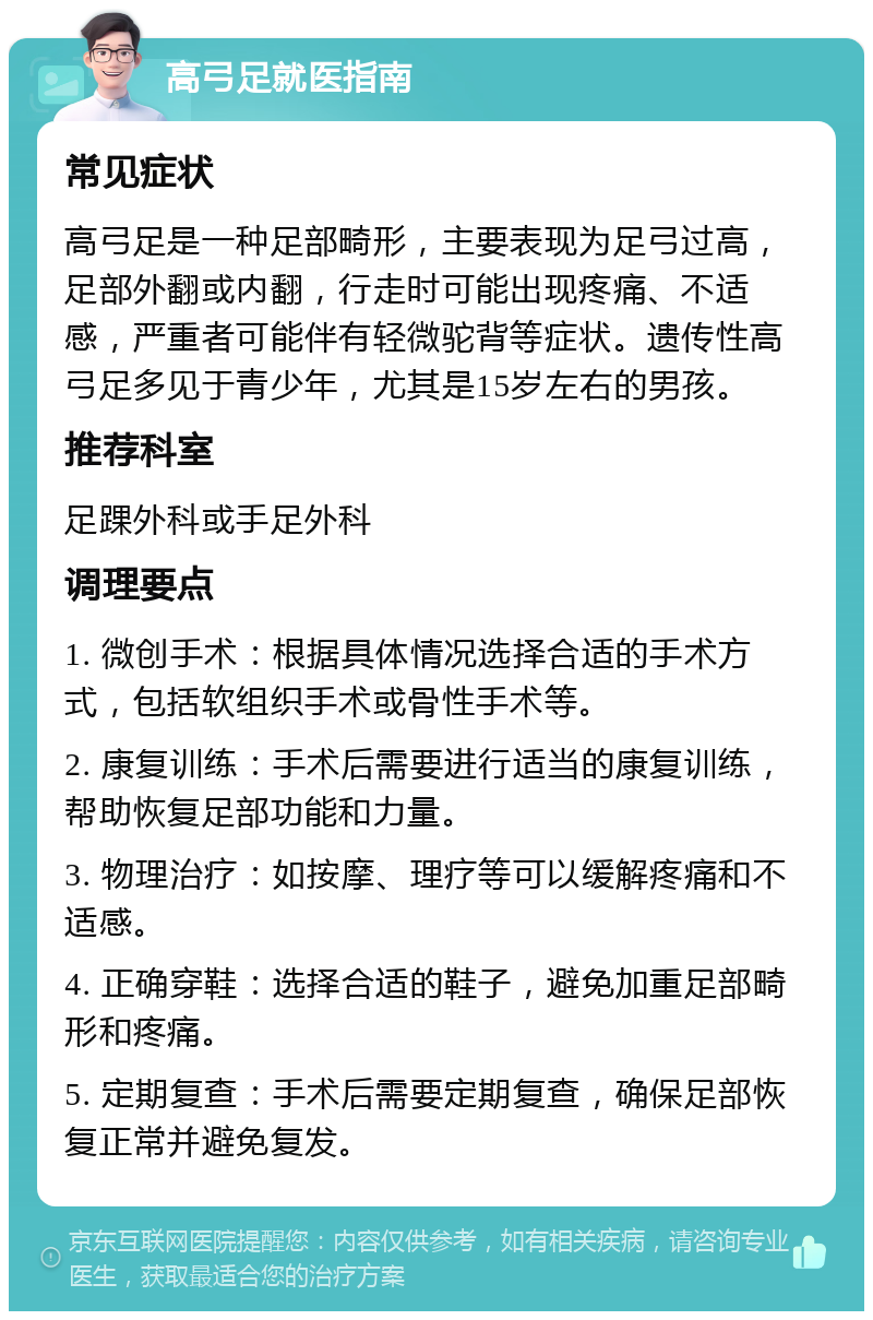 高弓足就医指南 常见症状 高弓足是一种足部畸形，主要表现为足弓过高，足部外翻或内翻，行走时可能出现疼痛、不适感，严重者可能伴有轻微驼背等症状。遗传性高弓足多见于青少年，尤其是15岁左右的男孩。 推荐科室 足踝外科或手足外科 调理要点 1. 微创手术：根据具体情况选择合适的手术方式，包括软组织手术或骨性手术等。 2. 康复训练：手术后需要进行适当的康复训练，帮助恢复足部功能和力量。 3. 物理治疗：如按摩、理疗等可以缓解疼痛和不适感。 4. 正确穿鞋：选择合适的鞋子，避免加重足部畸形和疼痛。 5. 定期复查：手术后需要定期复查，确保足部恢复正常并避免复发。