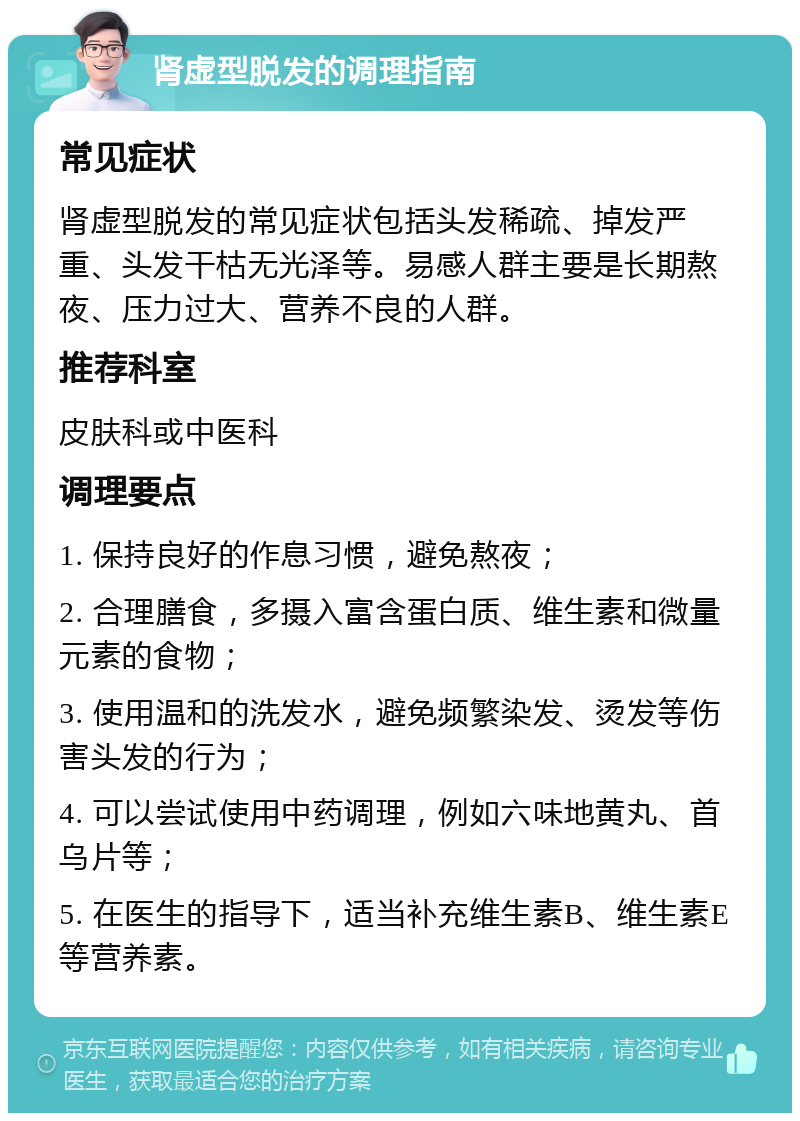 肾虚型脱发的调理指南 常见症状 肾虚型脱发的常见症状包括头发稀疏、掉发严重、头发干枯无光泽等。易感人群主要是长期熬夜、压力过大、营养不良的人群。 推荐科室 皮肤科或中医科 调理要点 1. 保持良好的作息习惯，避免熬夜； 2. 合理膳食，多摄入富含蛋白质、维生素和微量元素的食物； 3. 使用温和的洗发水，避免频繁染发、烫发等伤害头发的行为； 4. 可以尝试使用中药调理，例如六味地黄丸、首乌片等； 5. 在医生的指导下，适当补充维生素B、维生素E等营养素。