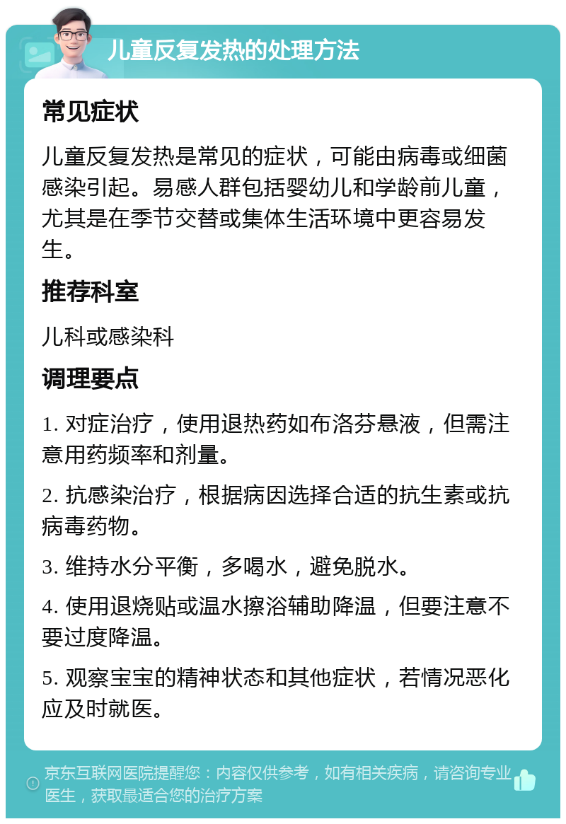 儿童反复发热的处理方法 常见症状 儿童反复发热是常见的症状，可能由病毒或细菌感染引起。易感人群包括婴幼儿和学龄前儿童，尤其是在季节交替或集体生活环境中更容易发生。 推荐科室 儿科或感染科 调理要点 1. 对症治疗，使用退热药如布洛芬悬液，但需注意用药频率和剂量。 2. 抗感染治疗，根据病因选择合适的抗生素或抗病毒药物。 3. 维持水分平衡，多喝水，避免脱水。 4. 使用退烧贴或温水擦浴辅助降温，但要注意不要过度降温。 5. 观察宝宝的精神状态和其他症状，若情况恶化应及时就医。