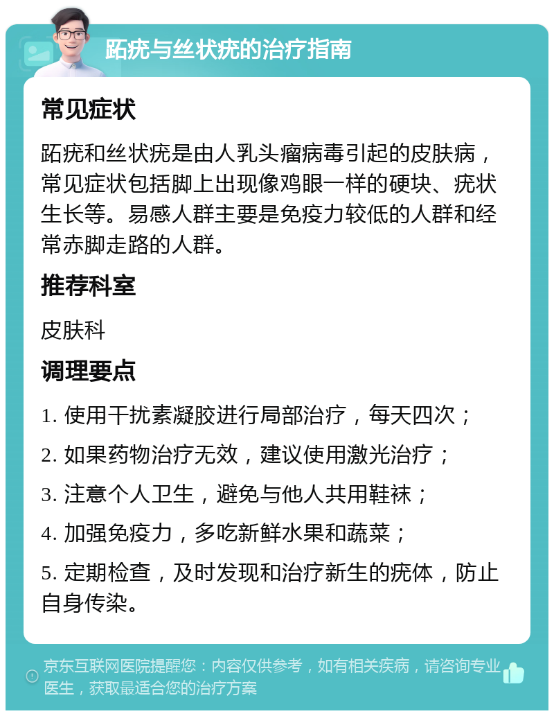 跖疣与丝状疣的治疗指南 常见症状 跖疣和丝状疣是由人乳头瘤病毒引起的皮肤病，常见症状包括脚上出现像鸡眼一样的硬块、疣状生长等。易感人群主要是免疫力较低的人群和经常赤脚走路的人群。 推荐科室 皮肤科 调理要点 1. 使用干扰素凝胶进行局部治疗，每天四次； 2. 如果药物治疗无效，建议使用激光治疗； 3. 注意个人卫生，避免与他人共用鞋袜； 4. 加强免疫力，多吃新鲜水果和蔬菜； 5. 定期检查，及时发现和治疗新生的疣体，防止自身传染。