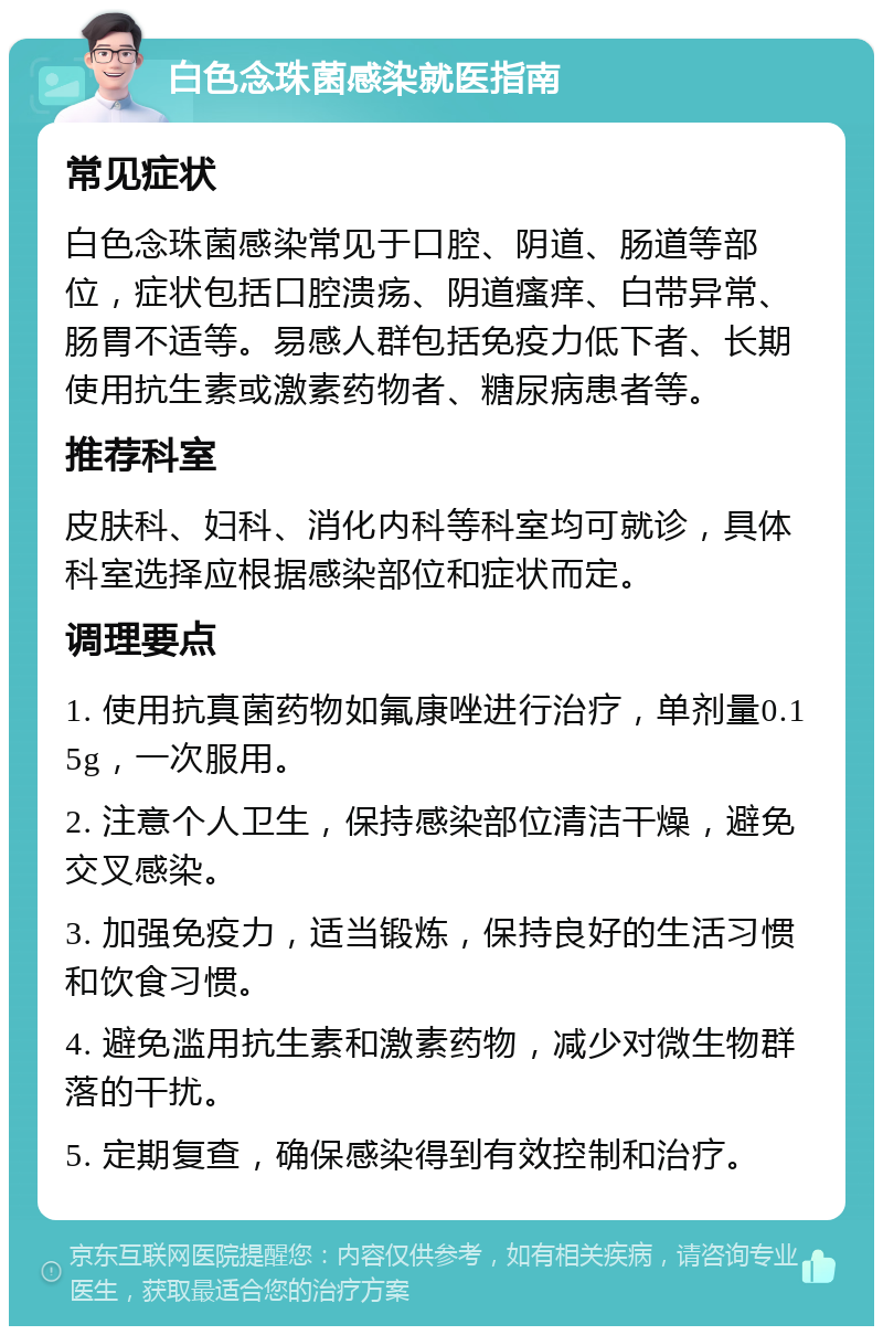 白色念珠菌感染就医指南 常见症状 白色念珠菌感染常见于口腔、阴道、肠道等部位，症状包括口腔溃疡、阴道瘙痒、白带异常、肠胃不适等。易感人群包括免疫力低下者、长期使用抗生素或激素药物者、糖尿病患者等。 推荐科室 皮肤科、妇科、消化内科等科室均可就诊，具体科室选择应根据感染部位和症状而定。 调理要点 1. 使用抗真菌药物如氟康唑进行治疗，单剂量0.15g，一次服用。 2. 注意个人卫生，保持感染部位清洁干燥，避免交叉感染。 3. 加强免疫力，适当锻炼，保持良好的生活习惯和饮食习惯。 4. 避免滥用抗生素和激素药物，减少对微生物群落的干扰。 5. 定期复查，确保感染得到有效控制和治疗。