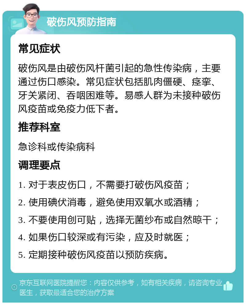 破伤风预防指南 常见症状 破伤风是由破伤风杆菌引起的急性传染病，主要通过伤口感染。常见症状包括肌肉僵硬、痉挛、牙关紧闭、吞咽困难等。易感人群为未接种破伤风疫苗或免疫力低下者。 推荐科室 急诊科或传染病科 调理要点 1. 对于表皮伤口，不需要打破伤风疫苗； 2. 使用碘伏消毒，避免使用双氧水或酒精； 3. 不要使用创可贴，选择无菌纱布或自然晾干； 4. 如果伤口较深或有污染，应及时就医； 5. 定期接种破伤风疫苗以预防疾病。