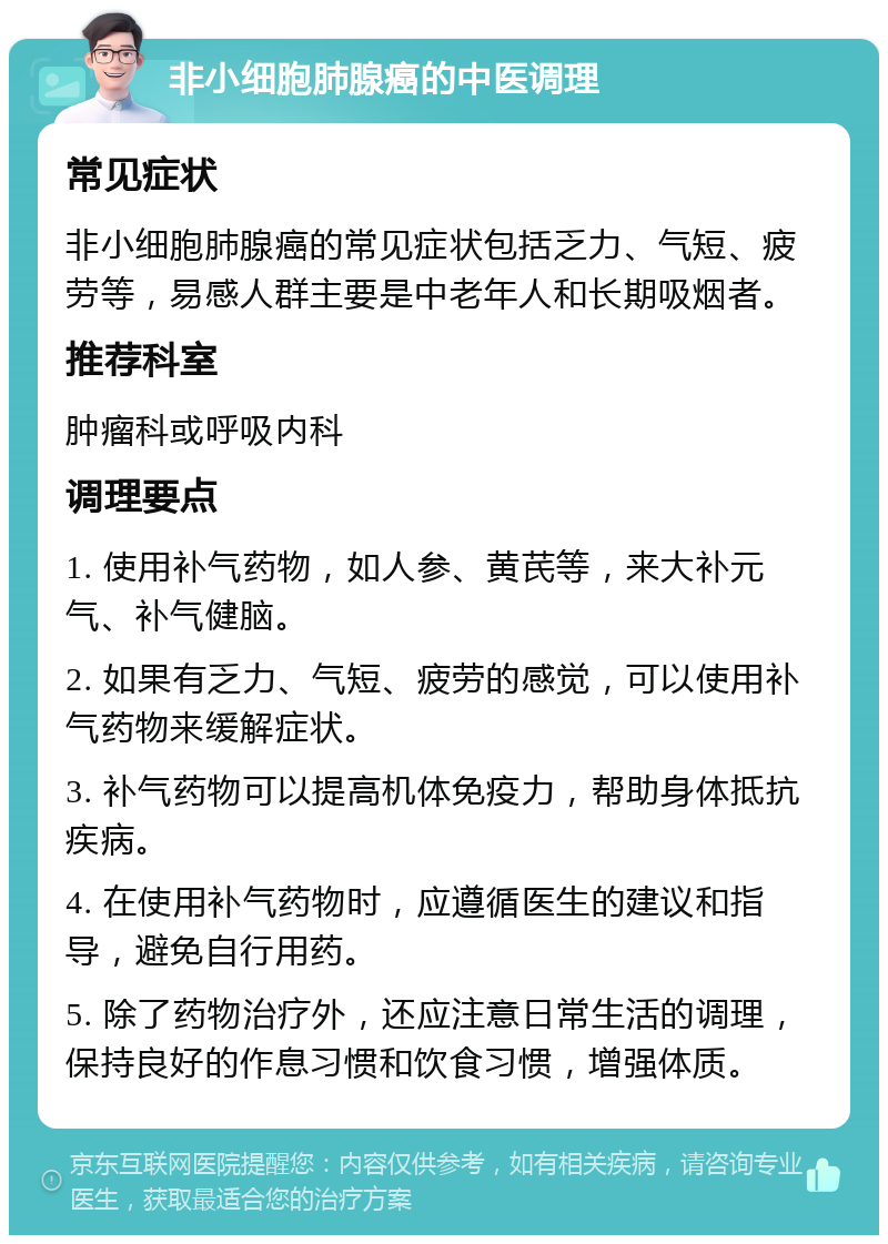 非小细胞肺腺癌的中医调理 常见症状 非小细胞肺腺癌的常见症状包括乏力、气短、疲劳等，易感人群主要是中老年人和长期吸烟者。 推荐科室 肿瘤科或呼吸内科 调理要点 1. 使用补气药物，如人参、黄芪等，来大补元气、补气健脑。 2. 如果有乏力、气短、疲劳的感觉，可以使用补气药物来缓解症状。 3. 补气药物可以提高机体免疫力，帮助身体抵抗疾病。 4. 在使用补气药物时，应遵循医生的建议和指导，避免自行用药。 5. 除了药物治疗外，还应注意日常生活的调理，保持良好的作息习惯和饮食习惯，增强体质。