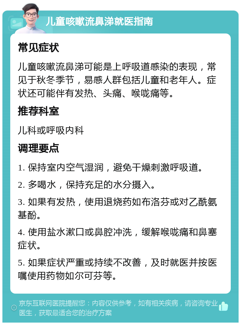 儿童咳嗽流鼻涕就医指南 常见症状 儿童咳嗽流鼻涕可能是上呼吸道感染的表现，常见于秋冬季节，易感人群包括儿童和老年人。症状还可能伴有发热、头痛、喉咙痛等。 推荐科室 儿科或呼吸内科 调理要点 1. 保持室内空气湿润，避免干燥刺激呼吸道。 2. 多喝水，保持充足的水分摄入。 3. 如果有发热，使用退烧药如布洛芬或对乙酰氨基酚。 4. 使用盐水漱口或鼻腔冲洗，缓解喉咙痛和鼻塞症状。 5. 如果症状严重或持续不改善，及时就医并按医嘱使用药物如尔可芬等。