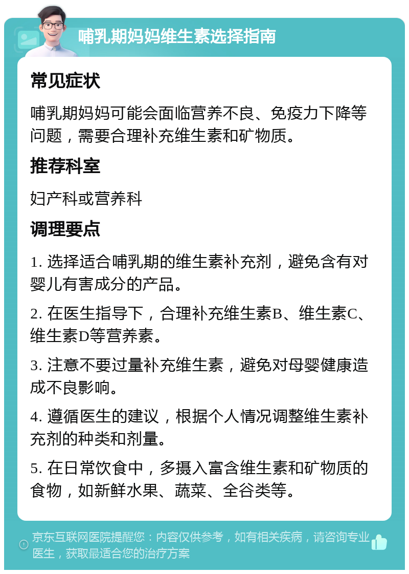 哺乳期妈妈维生素选择指南 常见症状 哺乳期妈妈可能会面临营养不良、免疫力下降等问题，需要合理补充维生素和矿物质。 推荐科室 妇产科或营养科 调理要点 1. 选择适合哺乳期的维生素补充剂，避免含有对婴儿有害成分的产品。 2. 在医生指导下，合理补充维生素B、维生素C、维生素D等营养素。 3. 注意不要过量补充维生素，避免对母婴健康造成不良影响。 4. 遵循医生的建议，根据个人情况调整维生素补充剂的种类和剂量。 5. 在日常饮食中，多摄入富含维生素和矿物质的食物，如新鲜水果、蔬菜、全谷类等。