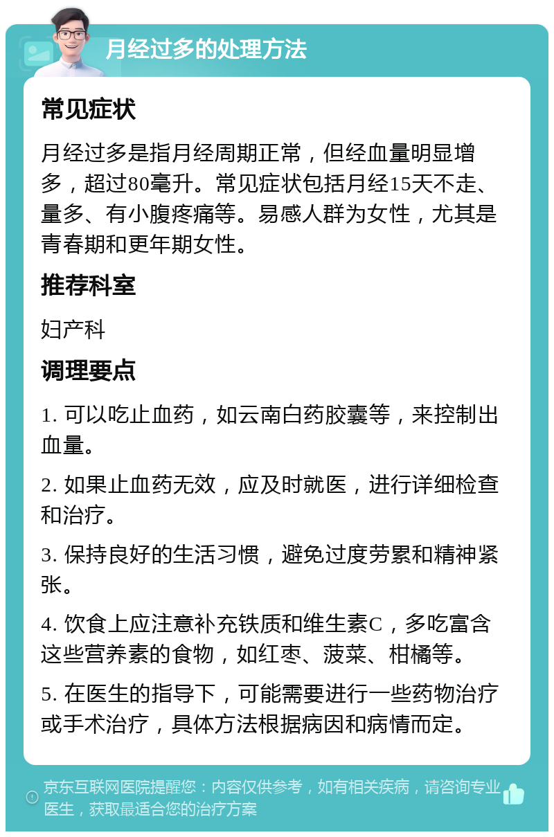 月经过多的处理方法 常见症状 月经过多是指月经周期正常，但经血量明显增多，超过80毫升。常见症状包括月经15天不走、量多、有小腹疼痛等。易感人群为女性，尤其是青春期和更年期女性。 推荐科室 妇产科 调理要点 1. 可以吃止血药，如云南白药胶囊等，来控制出血量。 2. 如果止血药无效，应及时就医，进行详细检查和治疗。 3. 保持良好的生活习惯，避免过度劳累和精神紧张。 4. 饮食上应注意补充铁质和维生素C，多吃富含这些营养素的食物，如红枣、菠菜、柑橘等。 5. 在医生的指导下，可能需要进行一些药物治疗或手术治疗，具体方法根据病因和病情而定。