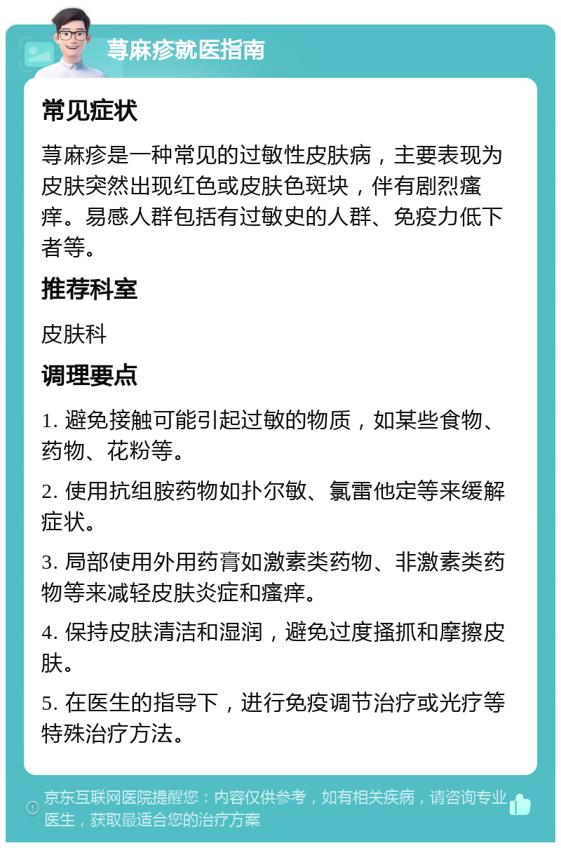 荨麻疹就医指南 常见症状 荨麻疹是一种常见的过敏性皮肤病，主要表现为皮肤突然出现红色或皮肤色斑块，伴有剧烈瘙痒。易感人群包括有过敏史的人群、免疫力低下者等。 推荐科室 皮肤科 调理要点 1. 避免接触可能引起过敏的物质，如某些食物、药物、花粉等。 2. 使用抗组胺药物如扑尔敏、氯雷他定等来缓解症状。 3. 局部使用外用药膏如激素类药物、非激素类药物等来减轻皮肤炎症和瘙痒。 4. 保持皮肤清洁和湿润，避免过度搔抓和摩擦皮肤。 5. 在医生的指导下，进行免疫调节治疗或光疗等特殊治疗方法。