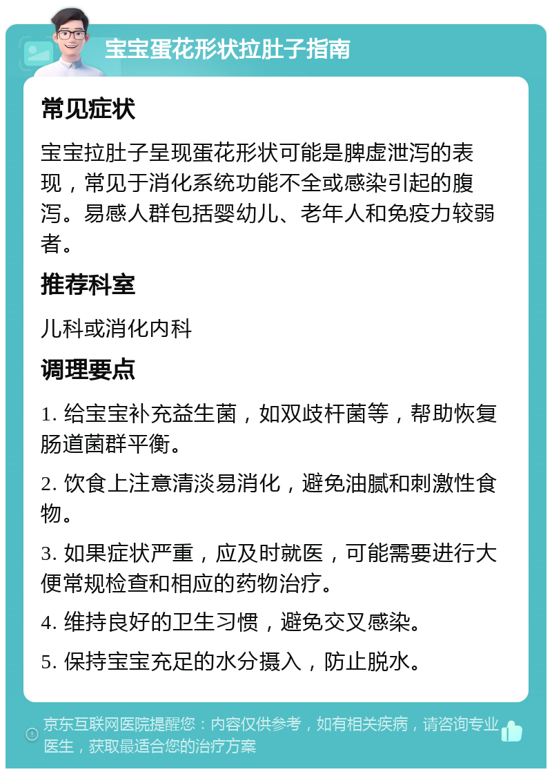 宝宝蛋花形状拉肚子指南 常见症状 宝宝拉肚子呈现蛋花形状可能是脾虚泄泻的表现，常见于消化系统功能不全或感染引起的腹泻。易感人群包括婴幼儿、老年人和免疫力较弱者。 推荐科室 儿科或消化内科 调理要点 1. 给宝宝补充益生菌，如双歧杆菌等，帮助恢复肠道菌群平衡。 2. 饮食上注意清淡易消化，避免油腻和刺激性食物。 3. 如果症状严重，应及时就医，可能需要进行大便常规检查和相应的药物治疗。 4. 维持良好的卫生习惯，避免交叉感染。 5. 保持宝宝充足的水分摄入，防止脱水。