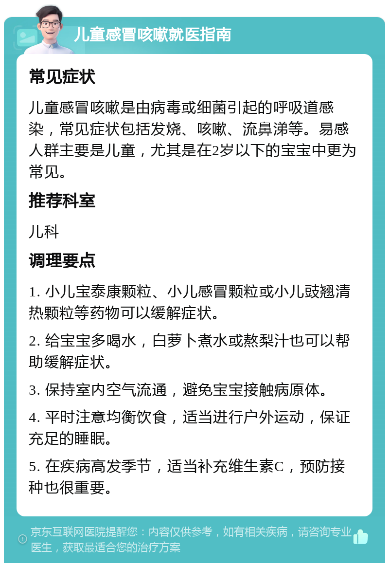 儿童感冒咳嗽就医指南 常见症状 儿童感冒咳嗽是由病毒或细菌引起的呼吸道感染，常见症状包括发烧、咳嗽、流鼻涕等。易感人群主要是儿童，尤其是在2岁以下的宝宝中更为常见。 推荐科室 儿科 调理要点 1. 小儿宝泰康颗粒、小儿感冒颗粒或小儿豉翘清热颗粒等药物可以缓解症状。 2. 给宝宝多喝水，白萝卜煮水或熬梨汁也可以帮助缓解症状。 3. 保持室内空气流通，避免宝宝接触病原体。 4. 平时注意均衡饮食，适当进行户外运动，保证充足的睡眠。 5. 在疾病高发季节，适当补充维生素C，预防接种也很重要。