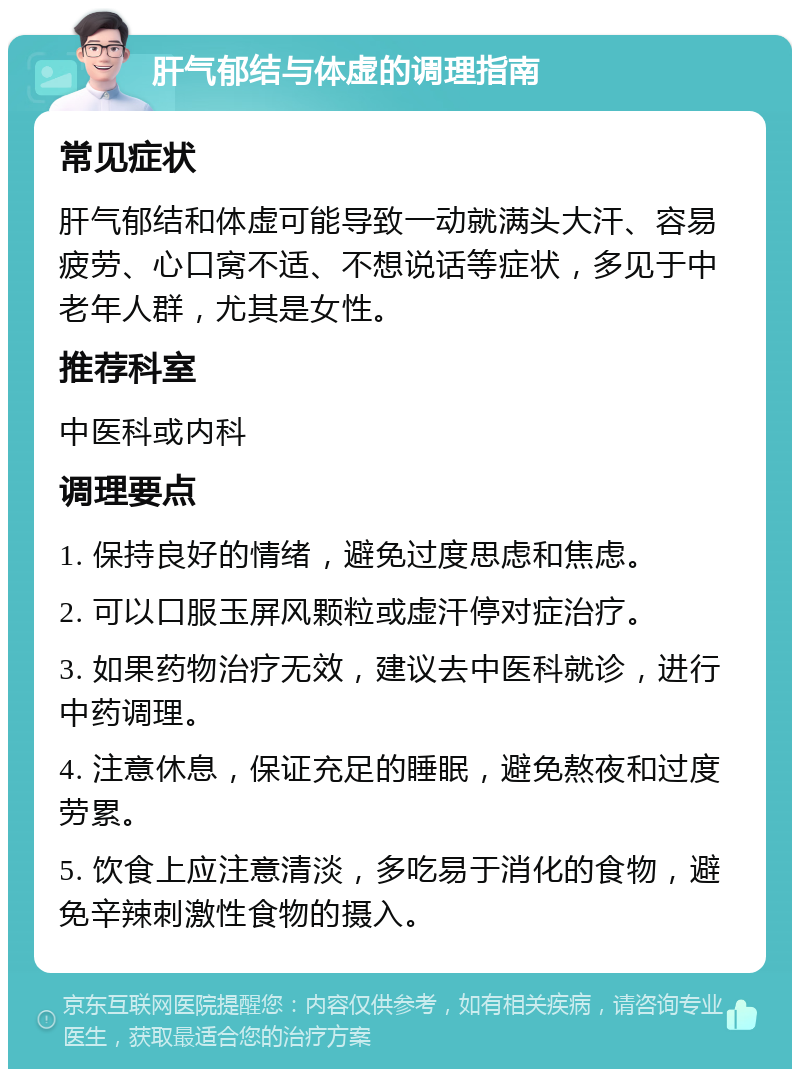 肝气郁结与体虚的调理指南 常见症状 肝气郁结和体虚可能导致一动就满头大汗、容易疲劳、心口窝不适、不想说话等症状，多见于中老年人群，尤其是女性。 推荐科室 中医科或内科 调理要点 1. 保持良好的情绪，避免过度思虑和焦虑。 2. 可以口服玉屏风颗粒或虚汗停对症治疗。 3. 如果药物治疗无效，建议去中医科就诊，进行中药调理。 4. 注意休息，保证充足的睡眠，避免熬夜和过度劳累。 5. 饮食上应注意清淡，多吃易于消化的食物，避免辛辣刺激性食物的摄入。