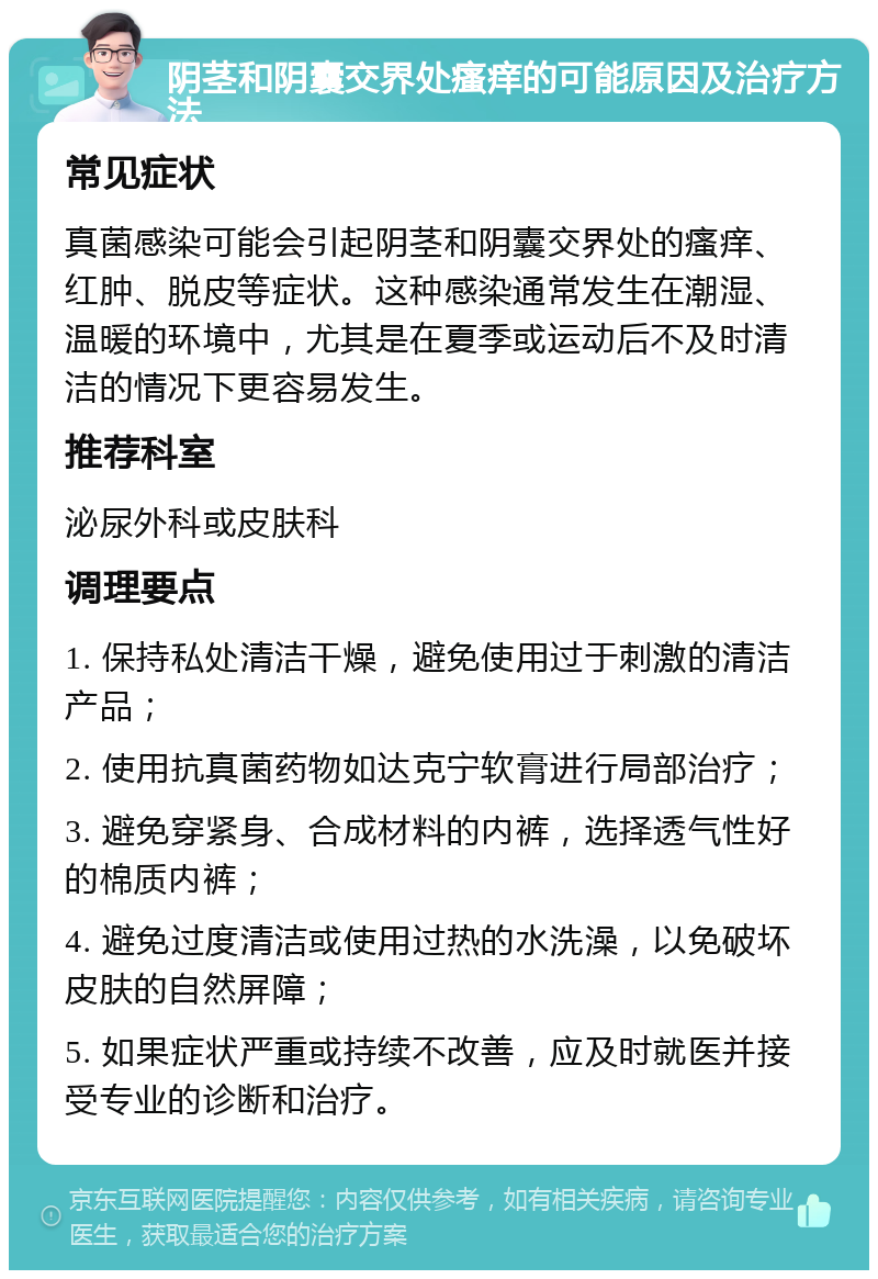 阴茎和阴囊交界处瘙痒的可能原因及治疗方法 常见症状 真菌感染可能会引起阴茎和阴囊交界处的瘙痒、红肿、脱皮等症状。这种感染通常发生在潮湿、温暖的环境中，尤其是在夏季或运动后不及时清洁的情况下更容易发生。 推荐科室 泌尿外科或皮肤科 调理要点 1. 保持私处清洁干燥，避免使用过于刺激的清洁产品； 2. 使用抗真菌药物如达克宁软膏进行局部治疗； 3. 避免穿紧身、合成材料的内裤，选择透气性好的棉质内裤； 4. 避免过度清洁或使用过热的水洗澡，以免破坏皮肤的自然屏障； 5. 如果症状严重或持续不改善，应及时就医并接受专业的诊断和治疗。