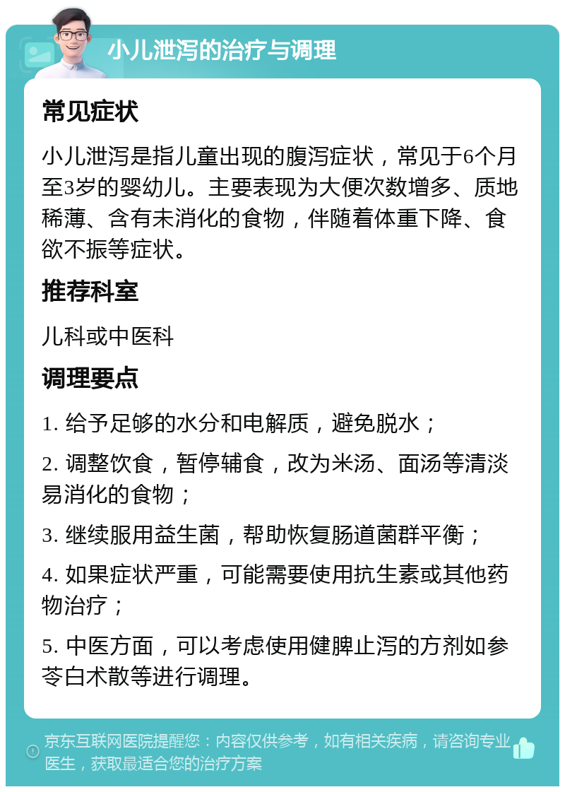 小儿泄泻的治疗与调理 常见症状 小儿泄泻是指儿童出现的腹泻症状，常见于6个月至3岁的婴幼儿。主要表现为大便次数增多、质地稀薄、含有未消化的食物，伴随着体重下降、食欲不振等症状。 推荐科室 儿科或中医科 调理要点 1. 给予足够的水分和电解质，避免脱水； 2. 调整饮食，暂停辅食，改为米汤、面汤等清淡易消化的食物； 3. 继续服用益生菌，帮助恢复肠道菌群平衡； 4. 如果症状严重，可能需要使用抗生素或其他药物治疗； 5. 中医方面，可以考虑使用健脾止泻的方剂如参苓白术散等进行调理。