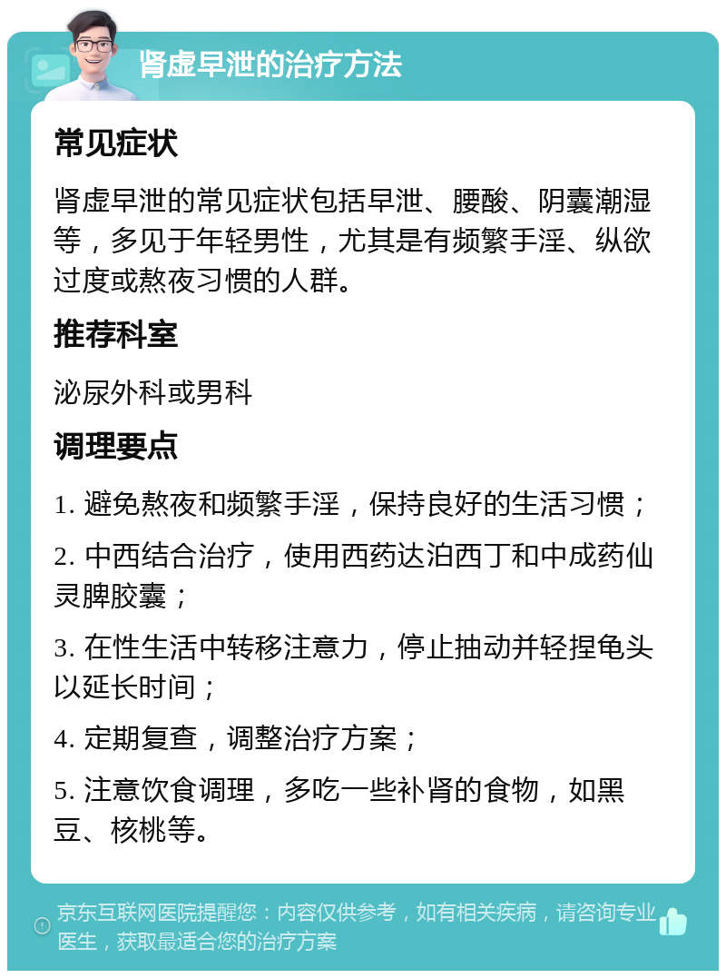 肾虚早泄的治疗方法 常见症状 肾虚早泄的常见症状包括早泄、腰酸、阴囊潮湿等，多见于年轻男性，尤其是有频繁手淫、纵欲过度或熬夜习惯的人群。 推荐科室 泌尿外科或男科 调理要点 1. 避免熬夜和频繁手淫，保持良好的生活习惯； 2. 中西结合治疗，使用西药达泊西丁和中成药仙灵脾胶囊； 3. 在性生活中转移注意力，停止抽动并轻捏龟头以延长时间； 4. 定期复查，调整治疗方案； 5. 注意饮食调理，多吃一些补肾的食物，如黑豆、核桃等。