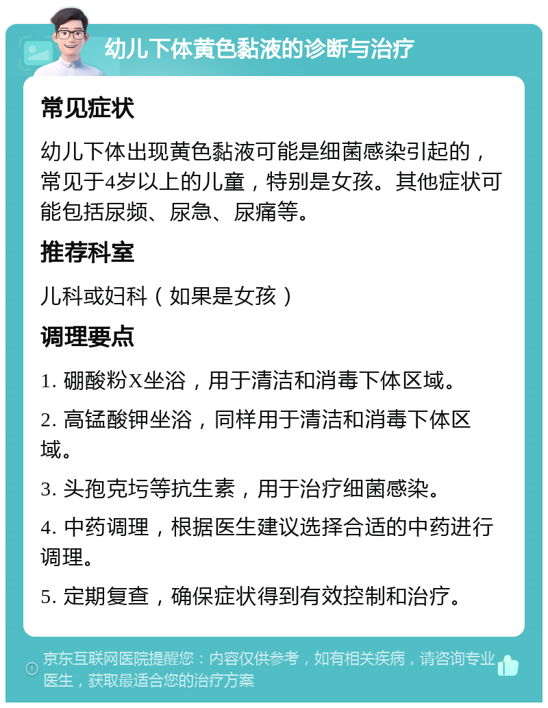 幼儿下体黄色黏液的诊断与治疗 常见症状 幼儿下体出现黄色黏液可能是细菌感染引起的，常见于4岁以上的儿童，特别是女孩。其他症状可能包括尿频、尿急、尿痛等。 推荐科室 儿科或妇科（如果是女孩） 调理要点 1. 硼酸粉X坐浴，用于清洁和消毒下体区域。 2. 高锰酸钾坐浴，同样用于清洁和消毒下体区域。 3. 头孢克圬等抗生素，用于治疗细菌感染。 4. 中药调理，根据医生建议选择合适的中药进行调理。 5. 定期复查，确保症状得到有效控制和治疗。