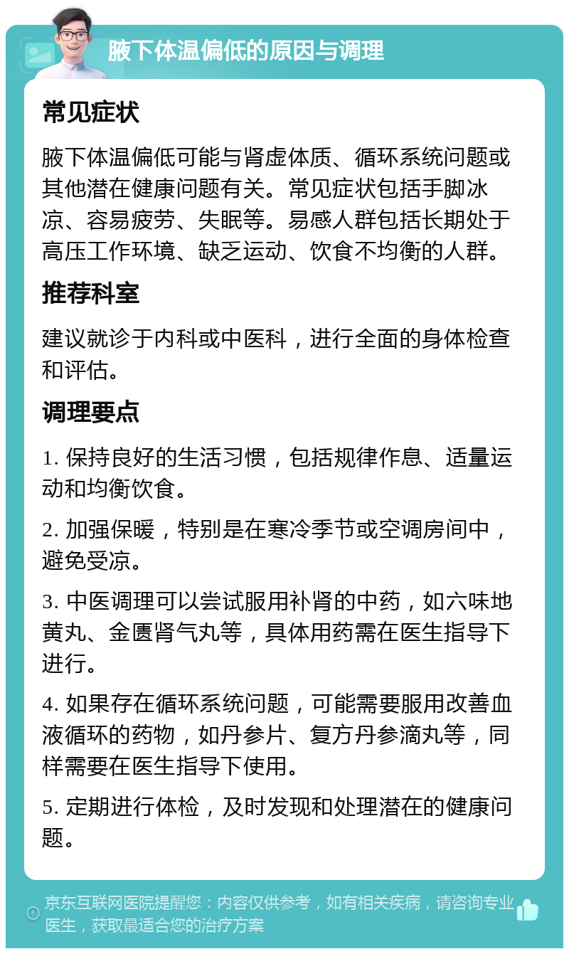 腋下体温偏低的原因与调理 常见症状 腋下体温偏低可能与肾虚体质、循环系统问题或其他潜在健康问题有关。常见症状包括手脚冰凉、容易疲劳、失眠等。易感人群包括长期处于高压工作环境、缺乏运动、饮食不均衡的人群。 推荐科室 建议就诊于内科或中医科，进行全面的身体检查和评估。 调理要点 1. 保持良好的生活习惯，包括规律作息、适量运动和均衡饮食。 2. 加强保暖，特别是在寒冷季节或空调房间中，避免受凉。 3. 中医调理可以尝试服用补肾的中药，如六味地黄丸、金匮肾气丸等，具体用药需在医生指导下进行。 4. 如果存在循环系统问题，可能需要服用改善血液循环的药物，如丹参片、复方丹参滴丸等，同样需要在医生指导下使用。 5. 定期进行体检，及时发现和处理潜在的健康问题。