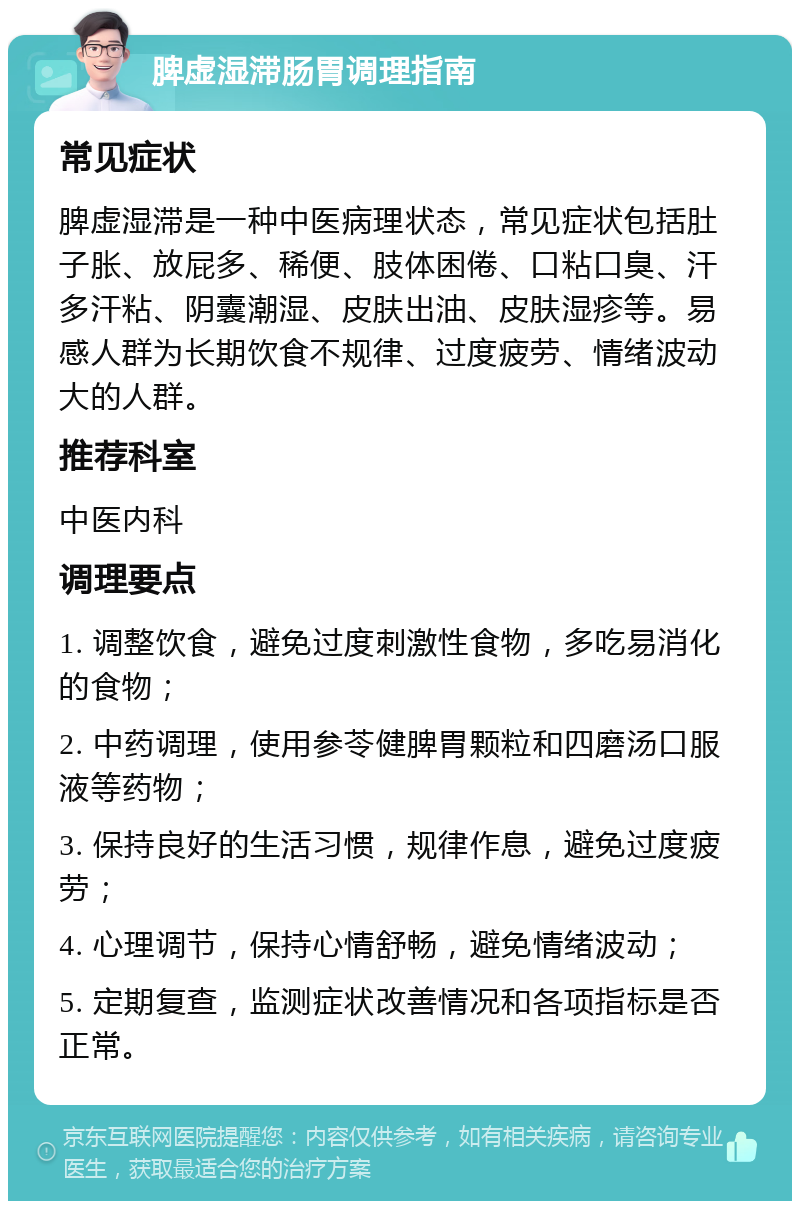 脾虚湿滞肠胃调理指南 常见症状 脾虚湿滞是一种中医病理状态，常见症状包括肚子胀、放屁多、稀便、肢体困倦、口粘口臭、汗多汗粘、阴囊潮湿、皮肤出油、皮肤湿疹等。易感人群为长期饮食不规律、过度疲劳、情绪波动大的人群。 推荐科室 中医内科 调理要点 1. 调整饮食，避免过度刺激性食物，多吃易消化的食物； 2. 中药调理，使用参苓健脾胃颗粒和四磨汤口服液等药物； 3. 保持良好的生活习惯，规律作息，避免过度疲劳； 4. 心理调节，保持心情舒畅，避免情绪波动； 5. 定期复查，监测症状改善情况和各项指标是否正常。