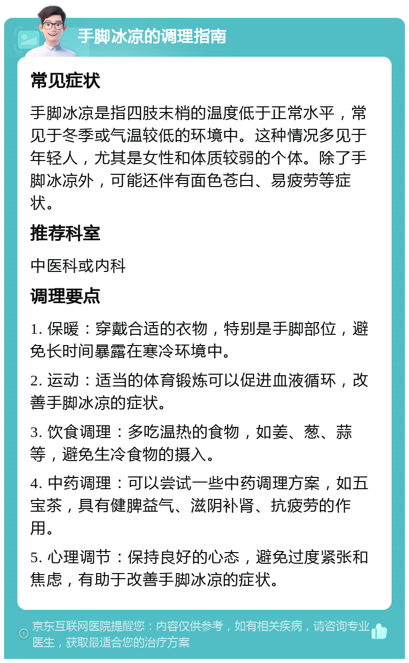 手脚冰凉的调理指南 常见症状 手脚冰凉是指四肢末梢的温度低于正常水平，常见于冬季或气温较低的环境中。这种情况多见于年轻人，尤其是女性和体质较弱的个体。除了手脚冰凉外，可能还伴有面色苍白、易疲劳等症状。 推荐科室 中医科或内科 调理要点 1. 保暖：穿戴合适的衣物，特别是手脚部位，避免长时间暴露在寒冷环境中。 2. 运动：适当的体育锻炼可以促进血液循环，改善手脚冰凉的症状。 3. 饮食调理：多吃温热的食物，如姜、葱、蒜等，避免生冷食物的摄入。 4. 中药调理：可以尝试一些中药调理方案，如五宝茶，具有健脾益气、滋阴补肾、抗疲劳的作用。 5. 心理调节：保持良好的心态，避免过度紧张和焦虑，有助于改善手脚冰凉的症状。