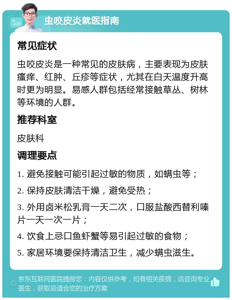 虫咬皮炎就医指南 常见症状 虫咬皮炎是一种常见的皮肤病，主要表现为皮肤瘙痒、红肿、丘疹等症状，尤其在白天温度升高时更为明显。易感人群包括经常接触草丛、树林等环境的人群。 推荐科室 皮肤科 调理要点 1. 避免接触可能引起过敏的物质，如螨虫等； 2. 保持皮肤清洁干燥，避免受热； 3. 外用卤米松乳膏一天二次，口服盐酸西替利嗪片一天一次一片； 4. 饮食上忌口鱼虾蟹等易引起过敏的食物； 5. 家居环境要保持清洁卫生，减少螨虫滋生。