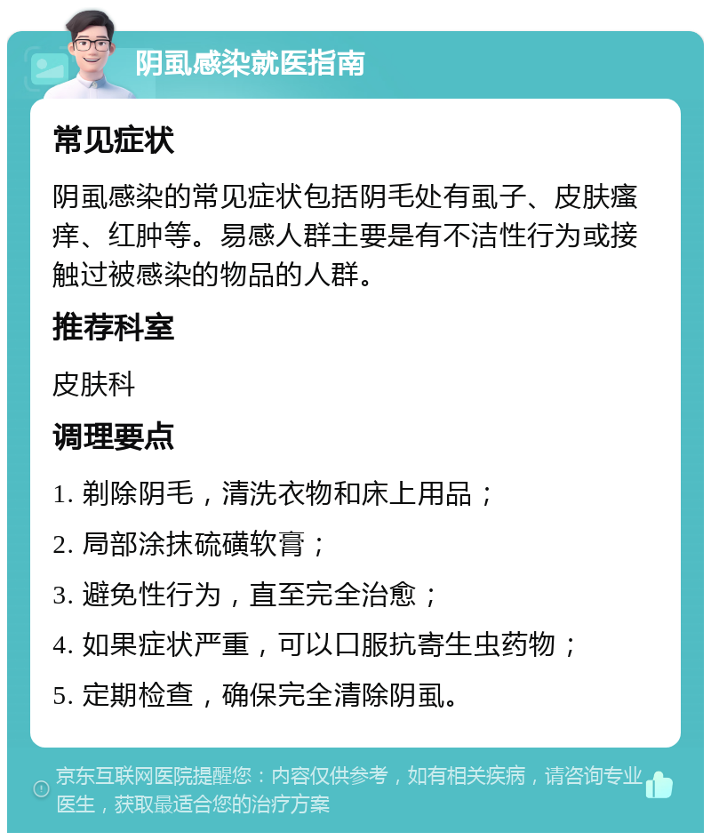 阴虱感染就医指南 常见症状 阴虱感染的常见症状包括阴毛处有虱子、皮肤瘙痒、红肿等。易感人群主要是有不洁性行为或接触过被感染的物品的人群。 推荐科室 皮肤科 调理要点 1. 剃除阴毛，清洗衣物和床上用品； 2. 局部涂抹硫磺软膏； 3. 避免性行为，直至完全治愈； 4. 如果症状严重，可以口服抗寄生虫药物； 5. 定期检查，确保完全清除阴虱。