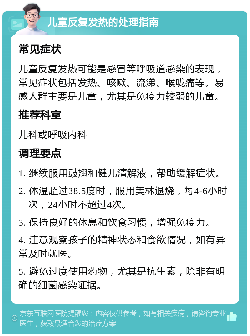 儿童反复发热的处理指南 常见症状 儿童反复发热可能是感冒等呼吸道感染的表现，常见症状包括发热、咳嗽、流涕、喉咙痛等。易感人群主要是儿童，尤其是免疫力较弱的儿童。 推荐科室 儿科或呼吸内科 调理要点 1. 继续服用豉翘和健儿清解液，帮助缓解症状。 2. 体温超过38.5度时，服用美林退烧，每4-6小时一次，24小时不超过4次。 3. 保持良好的休息和饮食习惯，增强免疫力。 4. 注意观察孩子的精神状态和食欲情况，如有异常及时就医。 5. 避免过度使用药物，尤其是抗生素，除非有明确的细菌感染证据。