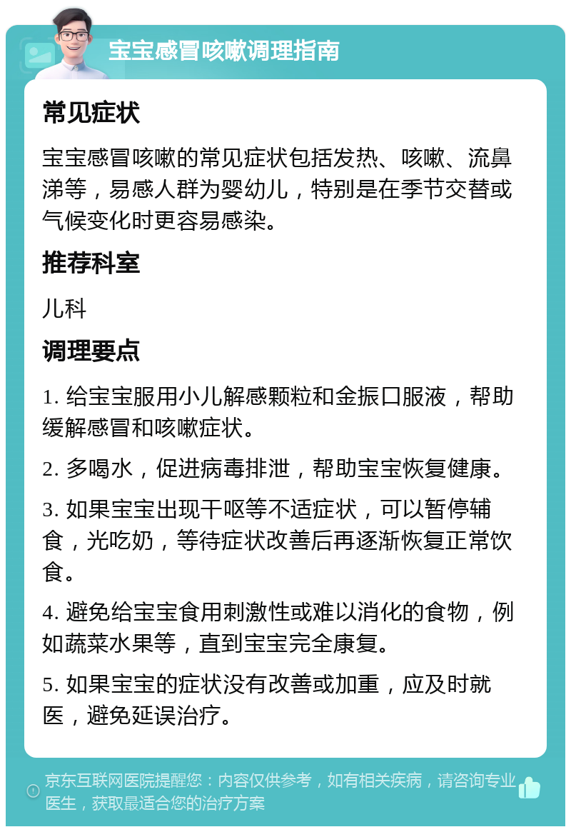 宝宝感冒咳嗽调理指南 常见症状 宝宝感冒咳嗽的常见症状包括发热、咳嗽、流鼻涕等，易感人群为婴幼儿，特别是在季节交替或气候变化时更容易感染。 推荐科室 儿科 调理要点 1. 给宝宝服用小儿解感颗粒和金振口服液，帮助缓解感冒和咳嗽症状。 2. 多喝水，促进病毒排泄，帮助宝宝恢复健康。 3. 如果宝宝出现干呕等不适症状，可以暂停辅食，光吃奶，等待症状改善后再逐渐恢复正常饮食。 4. 避免给宝宝食用刺激性或难以消化的食物，例如蔬菜水果等，直到宝宝完全康复。 5. 如果宝宝的症状没有改善或加重，应及时就医，避免延误治疗。