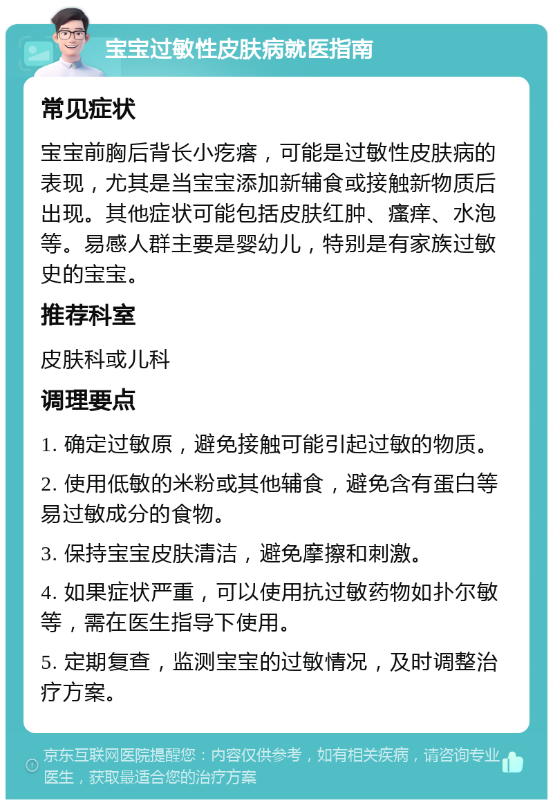 宝宝过敏性皮肤病就医指南 常见症状 宝宝前胸后背长小疙瘩，可能是过敏性皮肤病的表现，尤其是当宝宝添加新辅食或接触新物质后出现。其他症状可能包括皮肤红肿、瘙痒、水泡等。易感人群主要是婴幼儿，特别是有家族过敏史的宝宝。 推荐科室 皮肤科或儿科 调理要点 1. 确定过敏原，避免接触可能引起过敏的物质。 2. 使用低敏的米粉或其他辅食，避免含有蛋白等易过敏成分的食物。 3. 保持宝宝皮肤清洁，避免摩擦和刺激。 4. 如果症状严重，可以使用抗过敏药物如扑尔敏等，需在医生指导下使用。 5. 定期复查，监测宝宝的过敏情况，及时调整治疗方案。