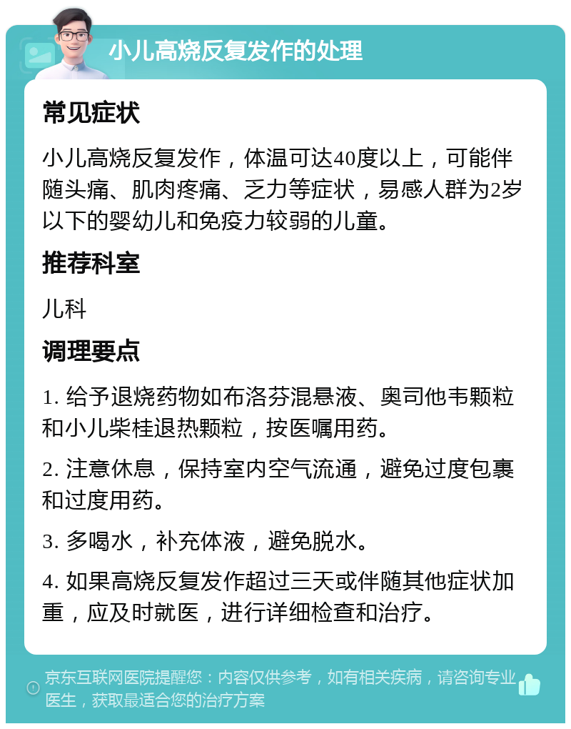 小儿高烧反复发作的处理 常见症状 小儿高烧反复发作，体温可达40度以上，可能伴随头痛、肌肉疼痛、乏力等症状，易感人群为2岁以下的婴幼儿和免疫力较弱的儿童。 推荐科室 儿科 调理要点 1. 给予退烧药物如布洛芬混悬液、奥司他韦颗粒和小儿柴桂退热颗粒，按医嘱用药。 2. 注意休息，保持室内空气流通，避免过度包裹和过度用药。 3. 多喝水，补充体液，避免脱水。 4. 如果高烧反复发作超过三天或伴随其他症状加重，应及时就医，进行详细检查和治疗。