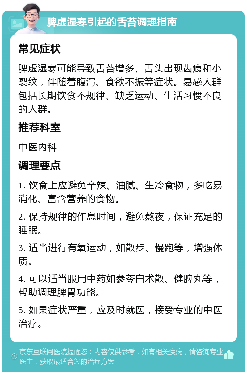 脾虚湿寒引起的舌苔调理指南 常见症状 脾虚湿寒可能导致舌苔增多、舌头出现齿痕和小裂纹，伴随着腹泻、食欲不振等症状。易感人群包括长期饮食不规律、缺乏运动、生活习惯不良的人群。 推荐科室 中医内科 调理要点 1. 饮食上应避免辛辣、油腻、生冷食物，多吃易消化、富含营养的食物。 2. 保持规律的作息时间，避免熬夜，保证充足的睡眠。 3. 适当进行有氧运动，如散步、慢跑等，增强体质。 4. 可以适当服用中药如参苓白术散、健脾丸等，帮助调理脾胃功能。 5. 如果症状严重，应及时就医，接受专业的中医治疗。