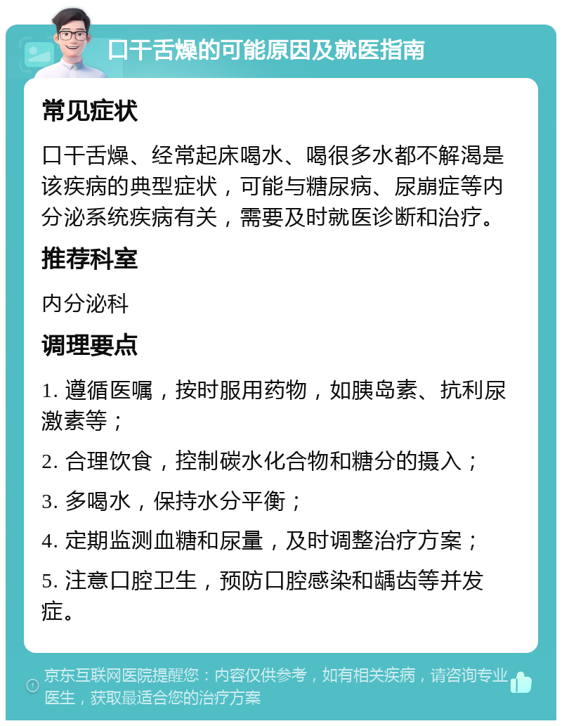 口干舌燥的可能原因及就医指南 常见症状 口干舌燥、经常起床喝水、喝很多水都不解渴是该疾病的典型症状，可能与糖尿病、尿崩症等内分泌系统疾病有关，需要及时就医诊断和治疗。 推荐科室 内分泌科 调理要点 1. 遵循医嘱，按时服用药物，如胰岛素、抗利尿激素等； 2. 合理饮食，控制碳水化合物和糖分的摄入； 3. 多喝水，保持水分平衡； 4. 定期监测血糖和尿量，及时调整治疗方案； 5. 注意口腔卫生，预防口腔感染和龋齿等并发症。