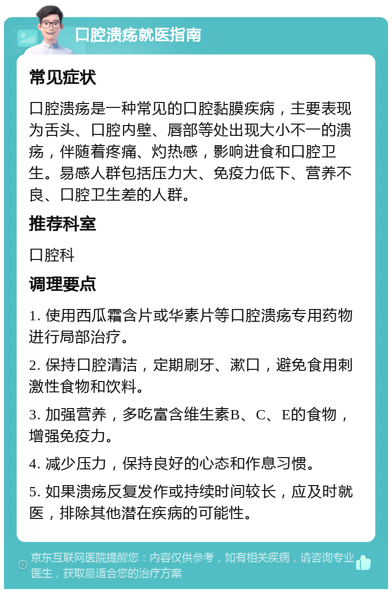 口腔溃疡就医指南 常见症状 口腔溃疡是一种常见的口腔黏膜疾病，主要表现为舌头、口腔内壁、唇部等处出现大小不一的溃疡，伴随着疼痛、灼热感，影响进食和口腔卫生。易感人群包括压力大、免疫力低下、营养不良、口腔卫生差的人群。 推荐科室 口腔科 调理要点 1. 使用西瓜霜含片或华素片等口腔溃疡专用药物进行局部治疗。 2. 保持口腔清洁，定期刷牙、漱口，避免食用刺激性食物和饮料。 3. 加强营养，多吃富含维生素B、C、E的食物，增强免疫力。 4. 减少压力，保持良好的心态和作息习惯。 5. 如果溃疡反复发作或持续时间较长，应及时就医，排除其他潜在疾病的可能性。