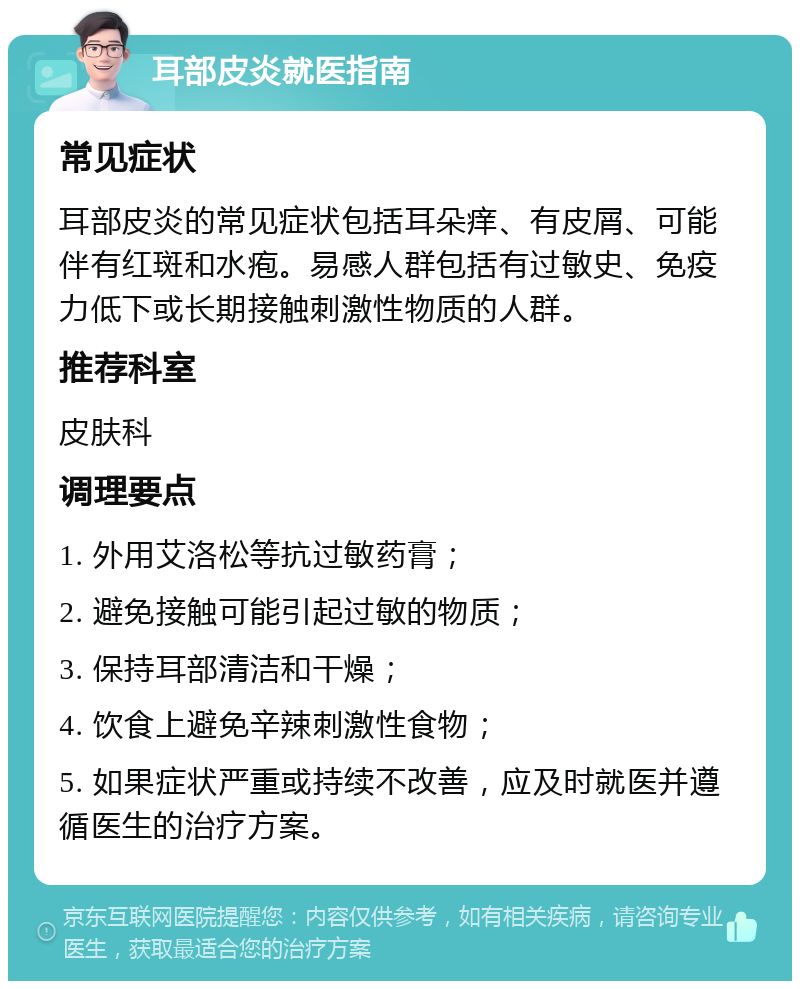 耳部皮炎就医指南 常见症状 耳部皮炎的常见症状包括耳朵痒、有皮屑、可能伴有红斑和水疱。易感人群包括有过敏史、免疫力低下或长期接触刺激性物质的人群。 推荐科室 皮肤科 调理要点 1. 外用艾洛松等抗过敏药膏； 2. 避免接触可能引起过敏的物质； 3. 保持耳部清洁和干燥； 4. 饮食上避免辛辣刺激性食物； 5. 如果症状严重或持续不改善，应及时就医并遵循医生的治疗方案。