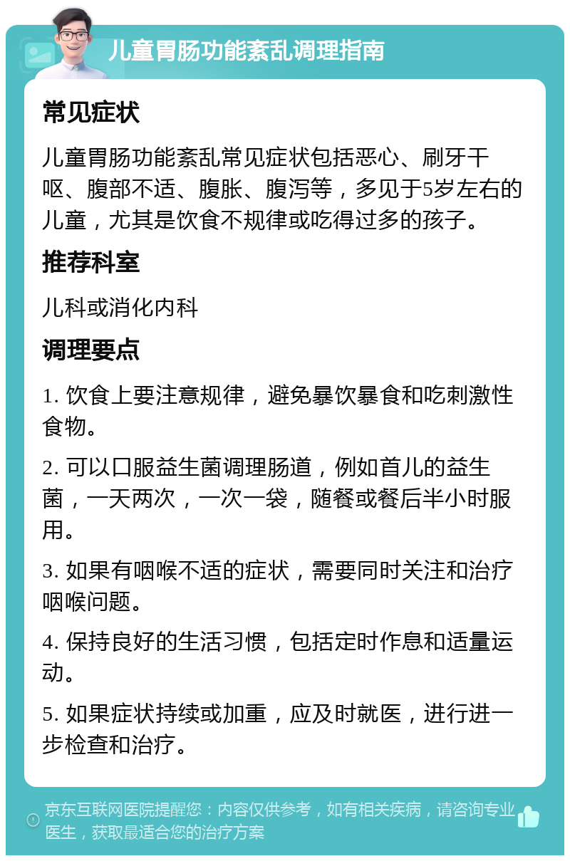 儿童胃肠功能紊乱调理指南 常见症状 儿童胃肠功能紊乱常见症状包括恶心、刷牙干呕、腹部不适、腹胀、腹泻等，多见于5岁左右的儿童，尤其是饮食不规律或吃得过多的孩子。 推荐科室 儿科或消化内科 调理要点 1. 饮食上要注意规律，避免暴饮暴食和吃刺激性食物。 2. 可以口服益生菌调理肠道，例如首儿的益生菌，一天两次，一次一袋，随餐或餐后半小时服用。 3. 如果有咽喉不适的症状，需要同时关注和治疗咽喉问题。 4. 保持良好的生活习惯，包括定时作息和适量运动。 5. 如果症状持续或加重，应及时就医，进行进一步检查和治疗。