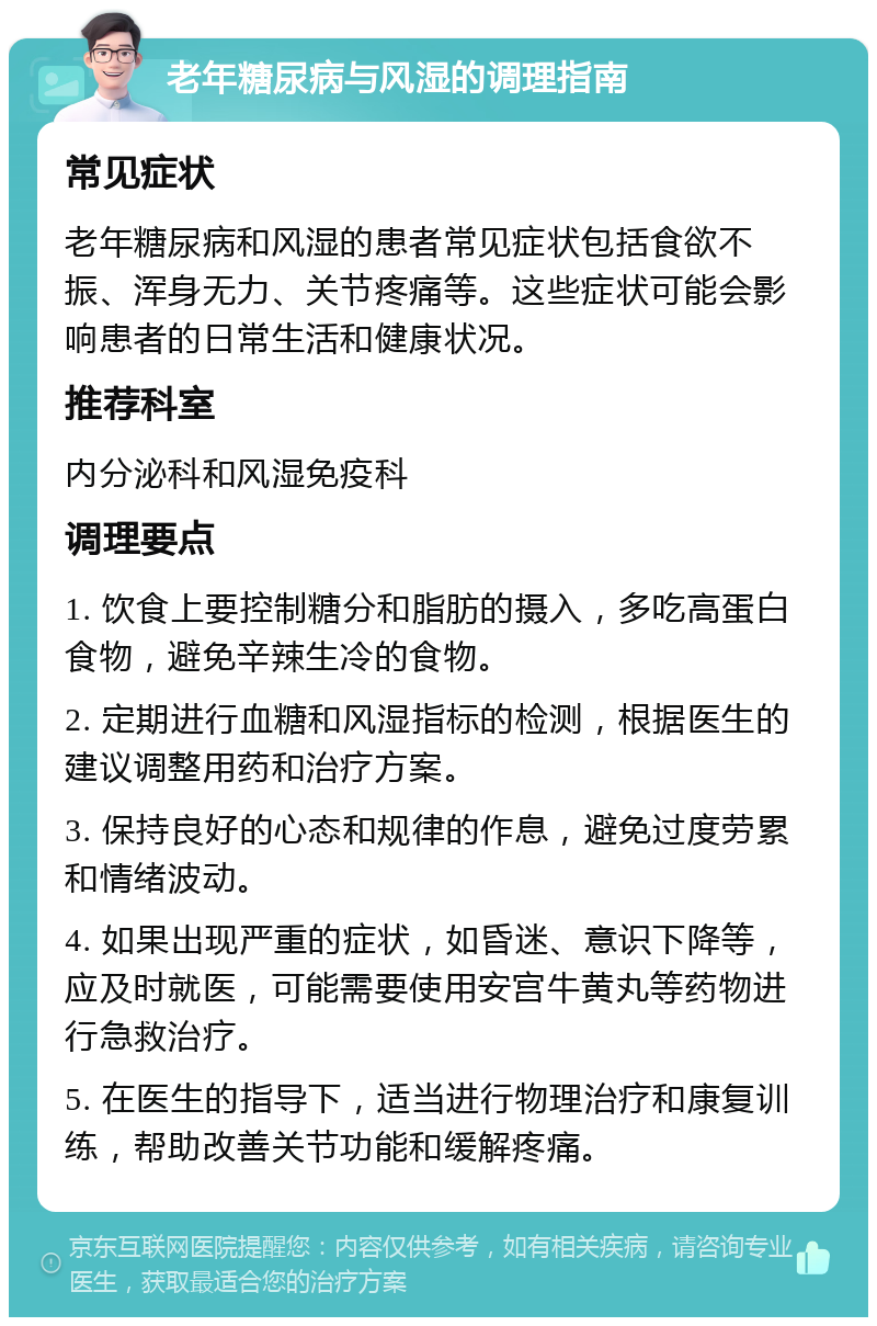 老年糖尿病与风湿的调理指南 常见症状 老年糖尿病和风湿的患者常见症状包括食欲不振、浑身无力、关节疼痛等。这些症状可能会影响患者的日常生活和健康状况。 推荐科室 内分泌科和风湿免疫科 调理要点 1. 饮食上要控制糖分和脂肪的摄入，多吃高蛋白食物，避免辛辣生冷的食物。 2. 定期进行血糖和风湿指标的检测，根据医生的建议调整用药和治疗方案。 3. 保持良好的心态和规律的作息，避免过度劳累和情绪波动。 4. 如果出现严重的症状，如昏迷、意识下降等，应及时就医，可能需要使用安宫牛黄丸等药物进行急救治疗。 5. 在医生的指导下，适当进行物理治疗和康复训练，帮助改善关节功能和缓解疼痛。