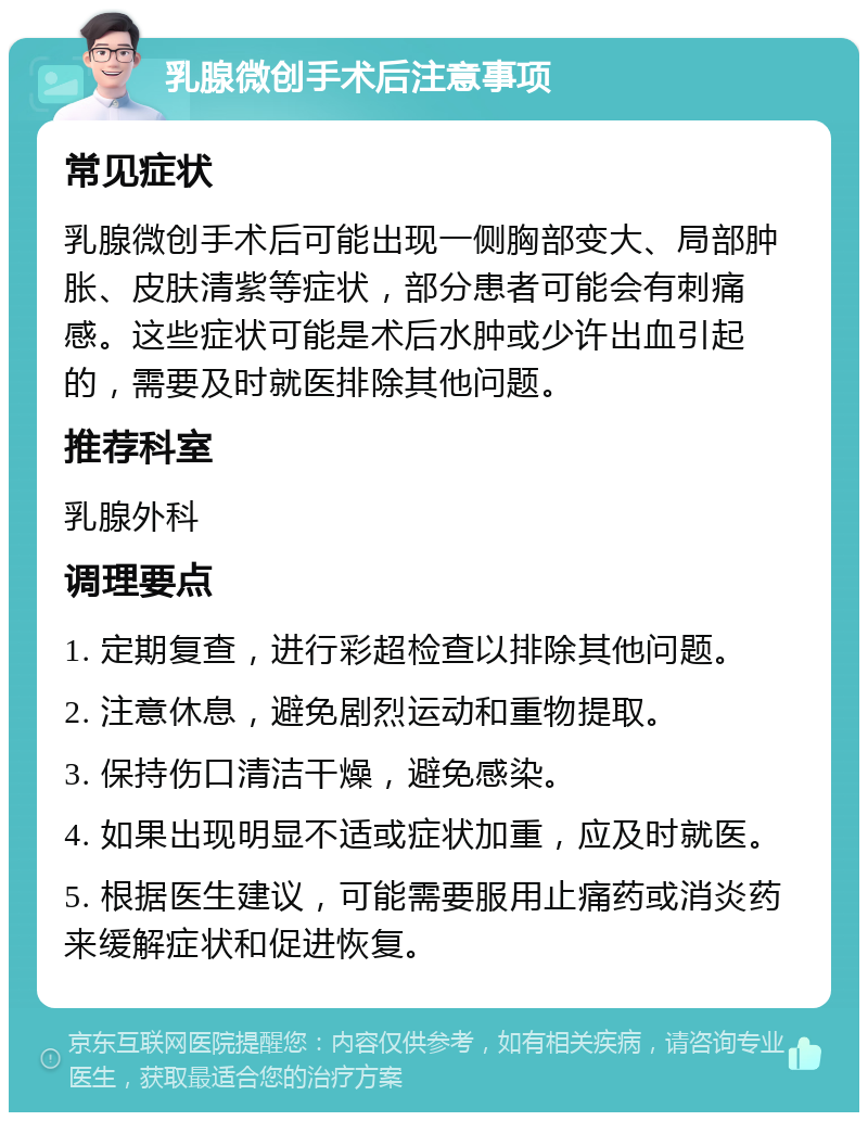 乳腺微创手术后注意事项 常见症状 乳腺微创手术后可能出现一侧胸部变大、局部肿胀、皮肤清紫等症状，部分患者可能会有刺痛感。这些症状可能是术后水肿或少许出血引起的，需要及时就医排除其他问题。 推荐科室 乳腺外科 调理要点 1. 定期复查，进行彩超检查以排除其他问题。 2. 注意休息，避免剧烈运动和重物提取。 3. 保持伤口清洁干燥，避免感染。 4. 如果出现明显不适或症状加重，应及时就医。 5. 根据医生建议，可能需要服用止痛药或消炎药来缓解症状和促进恢复。