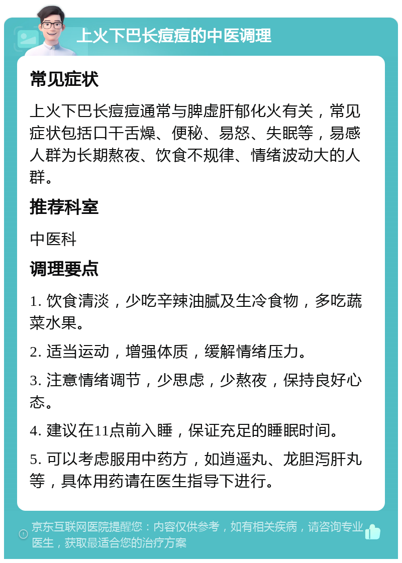 上火下巴长痘痘的中医调理 常见症状 上火下巴长痘痘通常与脾虚肝郁化火有关，常见症状包括口干舌燥、便秘、易怒、失眠等，易感人群为长期熬夜、饮食不规律、情绪波动大的人群。 推荐科室 中医科 调理要点 1. 饮食清淡，少吃辛辣油腻及生冷食物，多吃蔬菜水果。 2. 适当运动，增强体质，缓解情绪压力。 3. 注意情绪调节，少思虑，少熬夜，保持良好心态。 4. 建议在11点前入睡，保证充足的睡眠时间。 5. 可以考虑服用中药方，如逍遥丸、龙胆泻肝丸等，具体用药请在医生指导下进行。