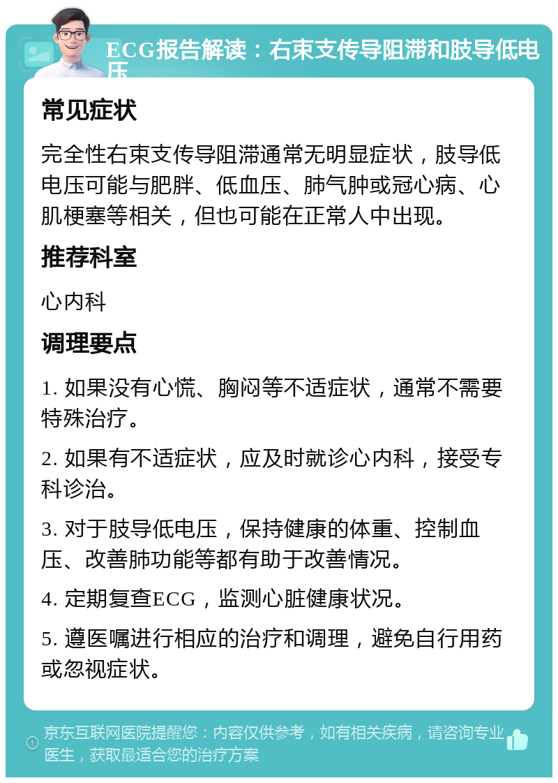 ECG报告解读：右束支传导阻滞和肢导低电压 常见症状 完全性右束支传导阻滞通常无明显症状，肢导低电压可能与肥胖、低血压、肺气肿或冠心病、心肌梗塞等相关，但也可能在正常人中出现。 推荐科室 心内科 调理要点 1. 如果没有心慌、胸闷等不适症状，通常不需要特殊治疗。 2. 如果有不适症状，应及时就诊心内科，接受专科诊治。 3. 对于肢导低电压，保持健康的体重、控制血压、改善肺功能等都有助于改善情况。 4. 定期复查ECG，监测心脏健康状况。 5. 遵医嘱进行相应的治疗和调理，避免自行用药或忽视症状。