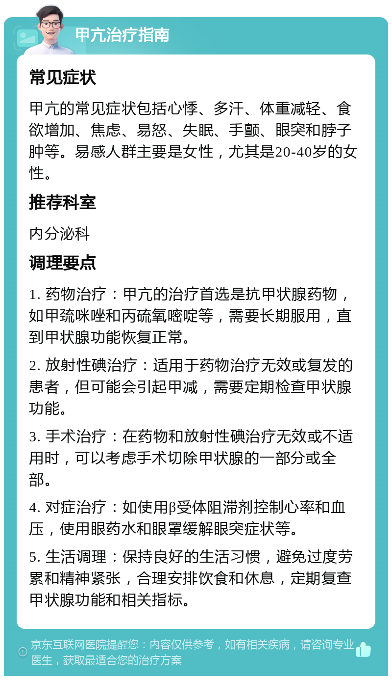 甲亢治疗指南 常见症状 甲亢的常见症状包括心悸、多汗、体重减轻、食欲增加、焦虑、易怒、失眠、手颤、眼突和脖子肿等。易感人群主要是女性，尤其是20-40岁的女性。 推荐科室 内分泌科 调理要点 1. 药物治疗：甲亢的治疗首选是抗甲状腺药物，如甲巯咪唑和丙硫氧嘧啶等，需要长期服用，直到甲状腺功能恢复正常。 2. 放射性碘治疗：适用于药物治疗无效或复发的患者，但可能会引起甲减，需要定期检查甲状腺功能。 3. 手术治疗：在药物和放射性碘治疗无效或不适用时，可以考虑手术切除甲状腺的一部分或全部。 4. 对症治疗：如使用β受体阻滞剂控制心率和血压，使用眼药水和眼罩缓解眼突症状等。 5. 生活调理：保持良好的生活习惯，避免过度劳累和精神紧张，合理安排饮食和休息，定期复查甲状腺功能和相关指标。