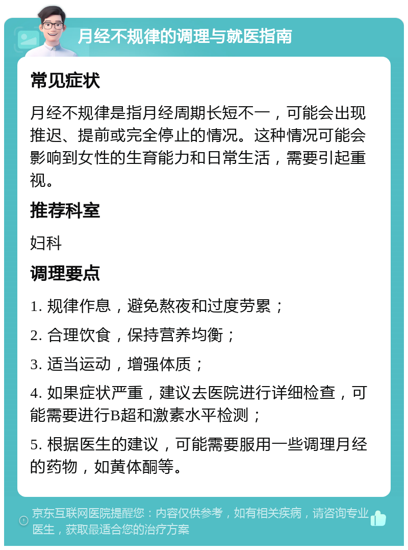 月经不规律的调理与就医指南 常见症状 月经不规律是指月经周期长短不一，可能会出现推迟、提前或完全停止的情况。这种情况可能会影响到女性的生育能力和日常生活，需要引起重视。 推荐科室 妇科 调理要点 1. 规律作息，避免熬夜和过度劳累； 2. 合理饮食，保持营养均衡； 3. 适当运动，增强体质； 4. 如果症状严重，建议去医院进行详细检查，可能需要进行B超和激素水平检测； 5. 根据医生的建议，可能需要服用一些调理月经的药物，如黄体酮等。