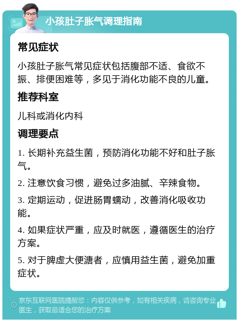 小孩肚子胀气调理指南 常见症状 小孩肚子胀气常见症状包括腹部不适、食欲不振、排便困难等，多见于消化功能不良的儿童。 推荐科室 儿科或消化内科 调理要点 1. 长期补充益生菌，预防消化功能不好和肚子胀气。 2. 注意饮食习惯，避免过多油腻、辛辣食物。 3. 定期运动，促进肠胃蠕动，改善消化吸收功能。 4. 如果症状严重，应及时就医，遵循医生的治疗方案。 5. 对于脾虚大便溏者，应慎用益生菌，避免加重症状。