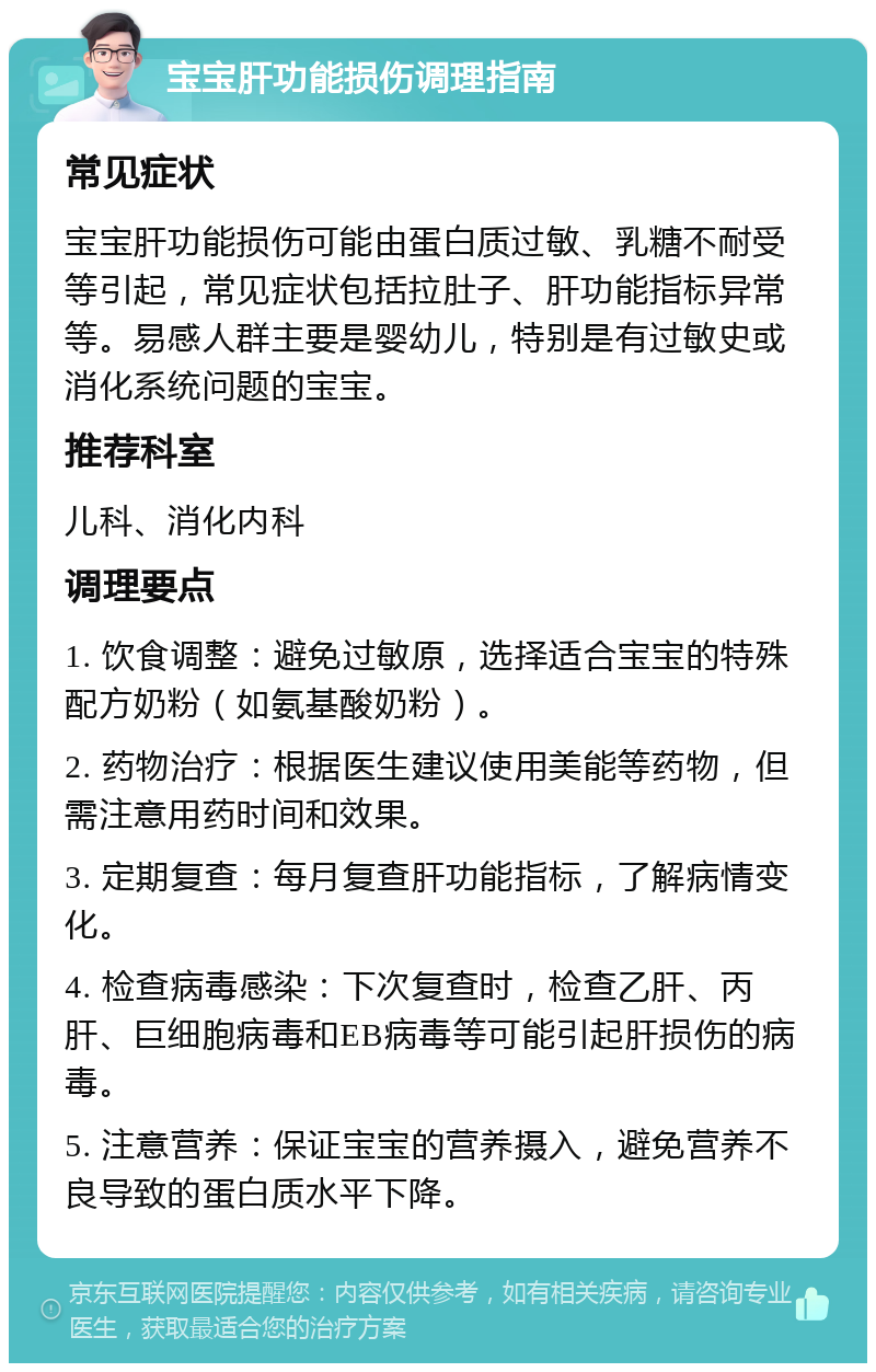 宝宝肝功能损伤调理指南 常见症状 宝宝肝功能损伤可能由蛋白质过敏、乳糖不耐受等引起，常见症状包括拉肚子、肝功能指标异常等。易感人群主要是婴幼儿，特别是有过敏史或消化系统问题的宝宝。 推荐科室 儿科、消化内科 调理要点 1. 饮食调整：避免过敏原，选择适合宝宝的特殊配方奶粉（如氨基酸奶粉）。 2. 药物治疗：根据医生建议使用美能等药物，但需注意用药时间和效果。 3. 定期复查：每月复查肝功能指标，了解病情变化。 4. 检查病毒感染：下次复查时，检查乙肝、丙肝、巨细胞病毒和EB病毒等可能引起肝损伤的病毒。 5. 注意营养：保证宝宝的营养摄入，避免营养不良导致的蛋白质水平下降。