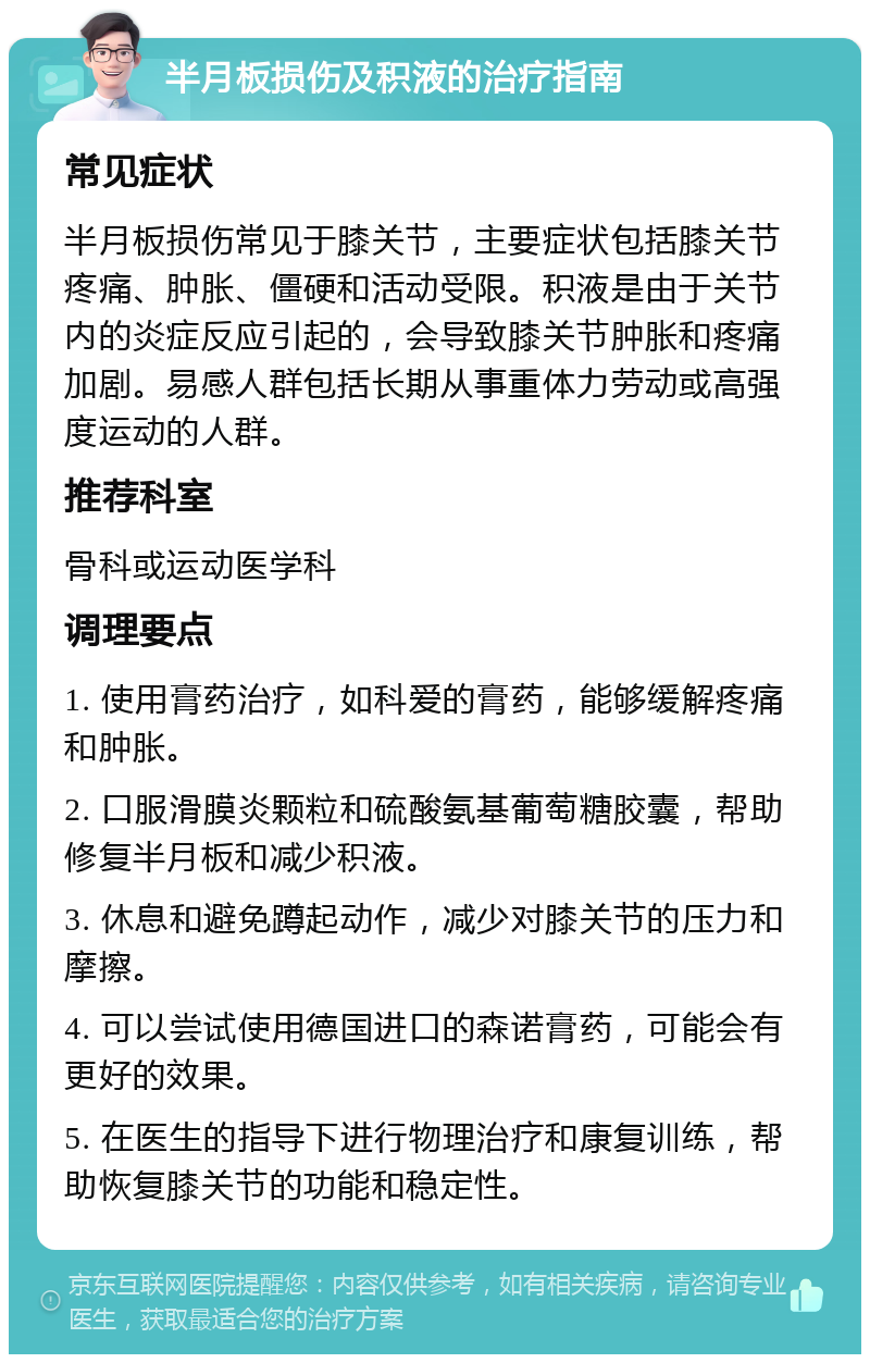 半月板损伤及积液的治疗指南 常见症状 半月板损伤常见于膝关节，主要症状包括膝关节疼痛、肿胀、僵硬和活动受限。积液是由于关节内的炎症反应引起的，会导致膝关节肿胀和疼痛加剧。易感人群包括长期从事重体力劳动或高强度运动的人群。 推荐科室 骨科或运动医学科 调理要点 1. 使用膏药治疗，如科爱的膏药，能够缓解疼痛和肿胀。 2. 口服滑膜炎颗粒和硫酸氨基葡萄糖胶囊，帮助修复半月板和减少积液。 3. 休息和避免蹲起动作，减少对膝关节的压力和摩擦。 4. 可以尝试使用德国进口的森诺膏药，可能会有更好的效果。 5. 在医生的指导下进行物理治疗和康复训练，帮助恢复膝关节的功能和稳定性。