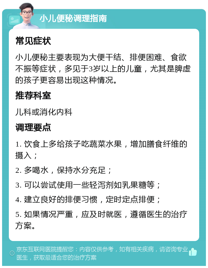 小儿便秘调理指南 常见症状 小儿便秘主要表现为大便干结、排便困难、食欲不振等症状，多见于3岁以上的儿童，尤其是脾虚的孩子更容易出现这种情况。 推荐科室 儿科或消化内科 调理要点 1. 饮食上多给孩子吃蔬菜水果，增加膳食纤维的摄入； 2. 多喝水，保持水分充足； 3. 可以尝试使用一些轻泻剂如乳果糖等； 4. 建立良好的排便习惯，定时定点排便； 5. 如果情况严重，应及时就医，遵循医生的治疗方案。