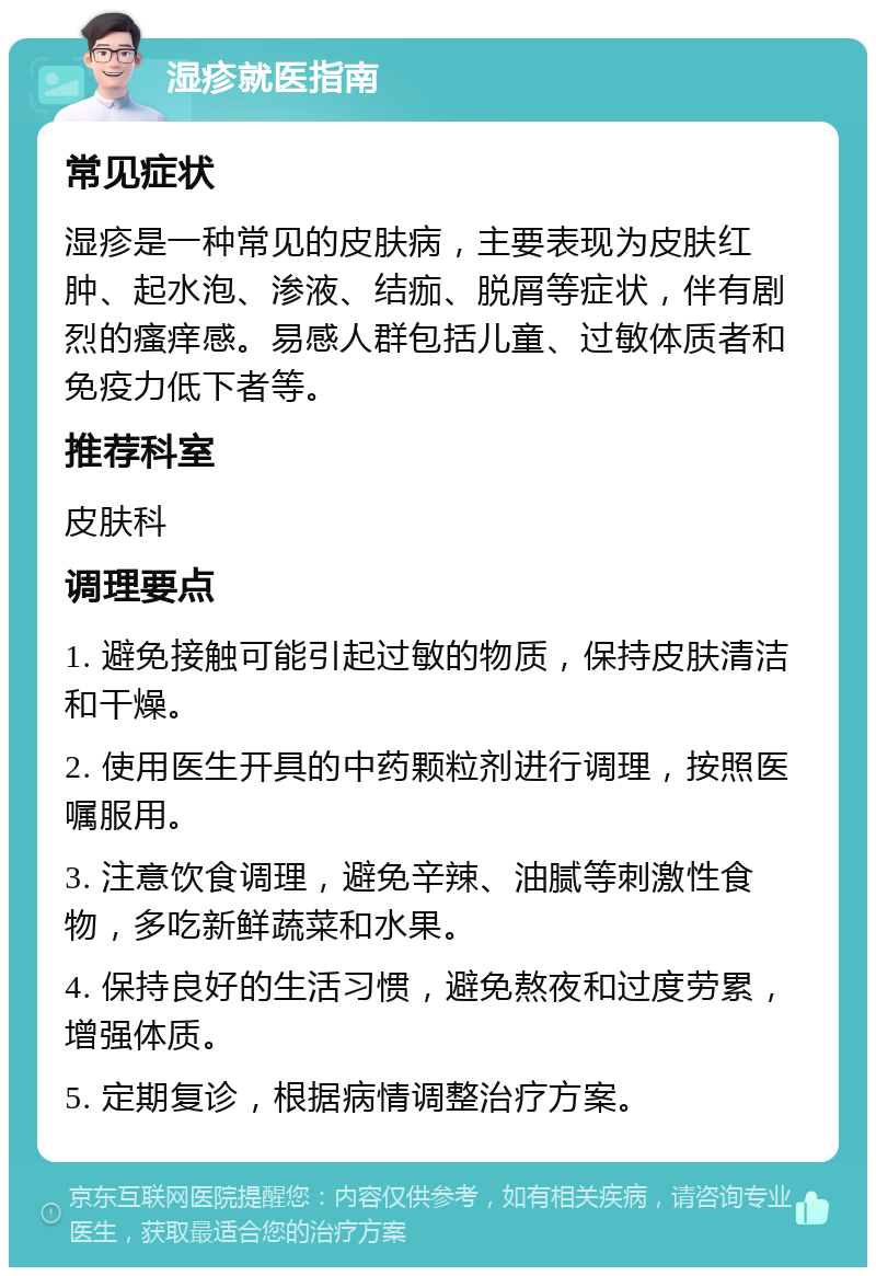 湿疹就医指南 常见症状 湿疹是一种常见的皮肤病，主要表现为皮肤红肿、起水泡、渗液、结痂、脱屑等症状，伴有剧烈的瘙痒感。易感人群包括儿童、过敏体质者和免疫力低下者等。 推荐科室 皮肤科 调理要点 1. 避免接触可能引起过敏的物质，保持皮肤清洁和干燥。 2. 使用医生开具的中药颗粒剂进行调理，按照医嘱服用。 3. 注意饮食调理，避免辛辣、油腻等刺激性食物，多吃新鲜蔬菜和水果。 4. 保持良好的生活习惯，避免熬夜和过度劳累，增强体质。 5. 定期复诊，根据病情调整治疗方案。