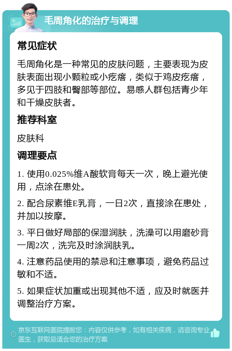 毛周角化的治疗与调理 常见症状 毛周角化是一种常见的皮肤问题，主要表现为皮肤表面出现小颗粒或小疙瘩，类似于鸡皮疙瘩，多见于四肢和臀部等部位。易感人群包括青少年和干燥皮肤者。 推荐科室 皮肤科 调理要点 1. 使用0.025%维A酸软膏每天一次，晚上避光使用，点涂在患处。 2. 配合尿素维E乳膏，一日2次，直接涂在患处，并加以按摩。 3. 平日做好局部的保湿润肤，洗澡可以用磨砂膏一周2次，洗完及时涂润肤乳。 4. 注意药品使用的禁忌和注意事项，避免药品过敏和不适。 5. 如果症状加重或出现其他不适，应及时就医并调整治疗方案。