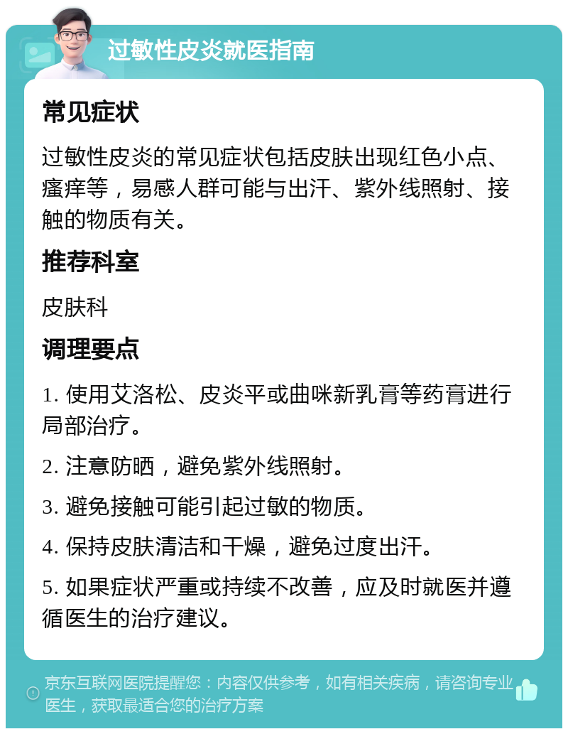 过敏性皮炎就医指南 常见症状 过敏性皮炎的常见症状包括皮肤出现红色小点、瘙痒等，易感人群可能与出汗、紫外线照射、接触的物质有关。 推荐科室 皮肤科 调理要点 1. 使用艾洛松、皮炎平或曲咪新乳膏等药膏进行局部治疗。 2. 注意防晒，避免紫外线照射。 3. 避免接触可能引起过敏的物质。 4. 保持皮肤清洁和干燥，避免过度出汗。 5. 如果症状严重或持续不改善，应及时就医并遵循医生的治疗建议。