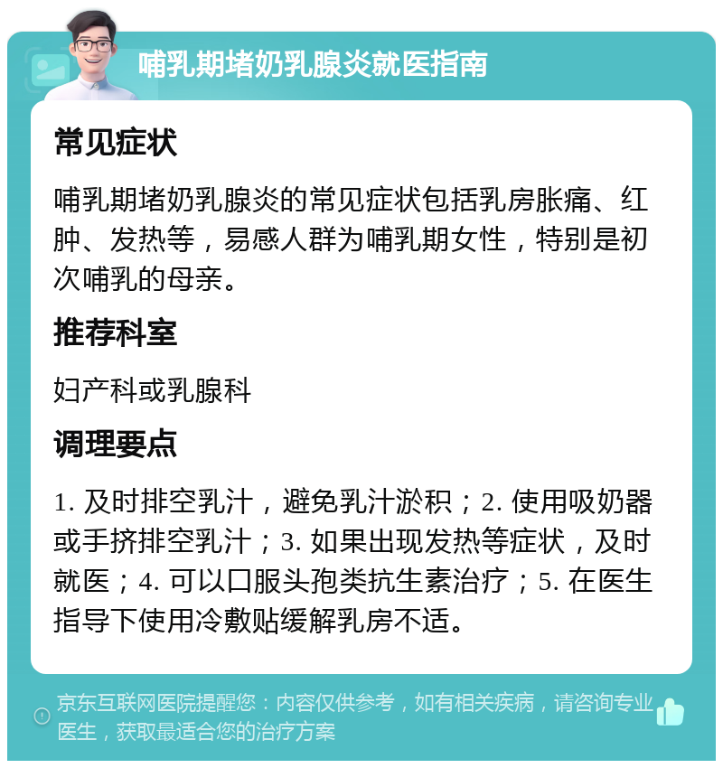 哺乳期堵奶乳腺炎就医指南 常见症状 哺乳期堵奶乳腺炎的常见症状包括乳房胀痛、红肿、发热等，易感人群为哺乳期女性，特别是初次哺乳的母亲。 推荐科室 妇产科或乳腺科 调理要点 1. 及时排空乳汁，避免乳汁淤积；2. 使用吸奶器或手挤排空乳汁；3. 如果出现发热等症状，及时就医；4. 可以口服头孢类抗生素治疗；5. 在医生指导下使用冷敷贴缓解乳房不适。