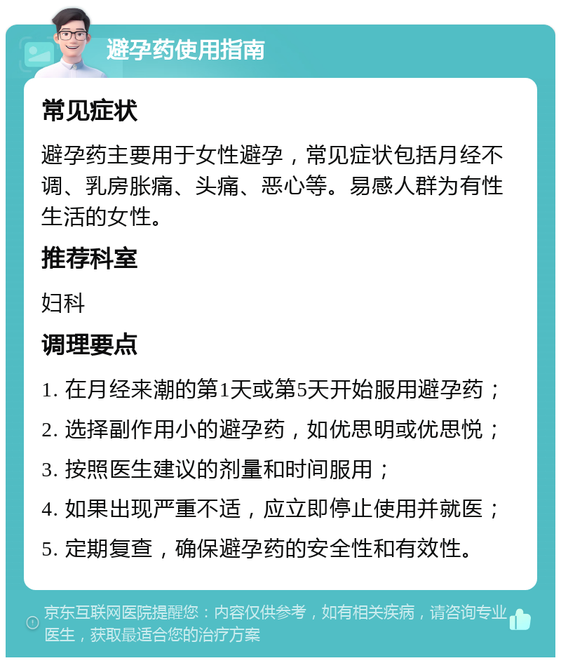 避孕药使用指南 常见症状 避孕药主要用于女性避孕，常见症状包括月经不调、乳房胀痛、头痛、恶心等。易感人群为有性生活的女性。 推荐科室 妇科 调理要点 1. 在月经来潮的第1天或第5天开始服用避孕药； 2. 选择副作用小的避孕药，如优思明或优思悦； 3. 按照医生建议的剂量和时间服用； 4. 如果出现严重不适，应立即停止使用并就医； 5. 定期复查，确保避孕药的安全性和有效性。