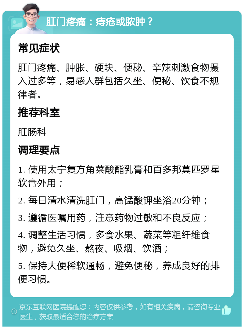 肛门疼痛：痔疮或脓肿？ 常见症状 肛门疼痛、肿胀、硬块、便秘、辛辣刺激食物摄入过多等，易感人群包括久坐、便秘、饮食不规律者。 推荐科室 肛肠科 调理要点 1. 使用太宁复方角菜酸酯乳膏和百多邦莫匹罗星软膏外用； 2. 每日清水清洗肛门，高锰酸钾坐浴20分钟； 3. 遵循医嘱用药，注意药物过敏和不良反应； 4. 调整生活习惯，多食水果、蔬菜等粗纤维食物，避免久坐、熬夜、吸烟、饮酒； 5. 保持大便稀软通畅，避免便秘，养成良好的排便习惯。