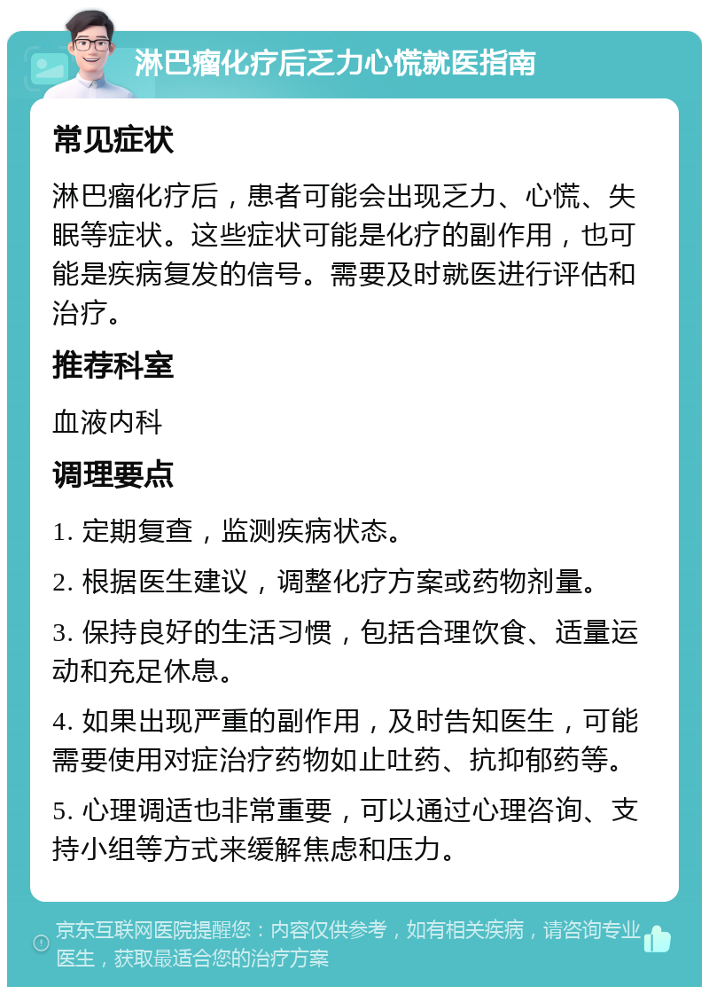 淋巴瘤化疗后乏力心慌就医指南 常见症状 淋巴瘤化疗后，患者可能会出现乏力、心慌、失眠等症状。这些症状可能是化疗的副作用，也可能是疾病复发的信号。需要及时就医进行评估和治疗。 推荐科室 血液内科 调理要点 1. 定期复查，监测疾病状态。 2. 根据医生建议，调整化疗方案或药物剂量。 3. 保持良好的生活习惯，包括合理饮食、适量运动和充足休息。 4. 如果出现严重的副作用，及时告知医生，可能需要使用对症治疗药物如止吐药、抗抑郁药等。 5. 心理调适也非常重要，可以通过心理咨询、支持小组等方式来缓解焦虑和压力。