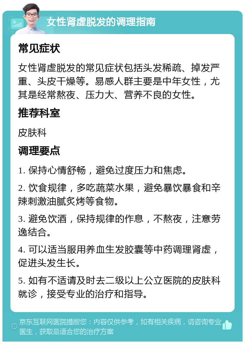 女性肾虚脱发的调理指南 常见症状 女性肾虚脱发的常见症状包括头发稀疏、掉发严重、头皮干燥等。易感人群主要是中年女性，尤其是经常熬夜、压力大、营养不良的女性。 推荐科室 皮肤科 调理要点 1. 保持心情舒畅，避免过度压力和焦虑。 2. 饮食规律，多吃蔬菜水果，避免暴饮暴食和辛辣刺激油腻炙烤等食物。 3. 避免饮酒，保持规律的作息，不熬夜，注意劳逸结合。 4. 可以适当服用养血生发胶囊等中药调理肾虚，促进头发生长。 5. 如有不适请及时去二级以上公立医院的皮肤科就诊，接受专业的治疗和指导。